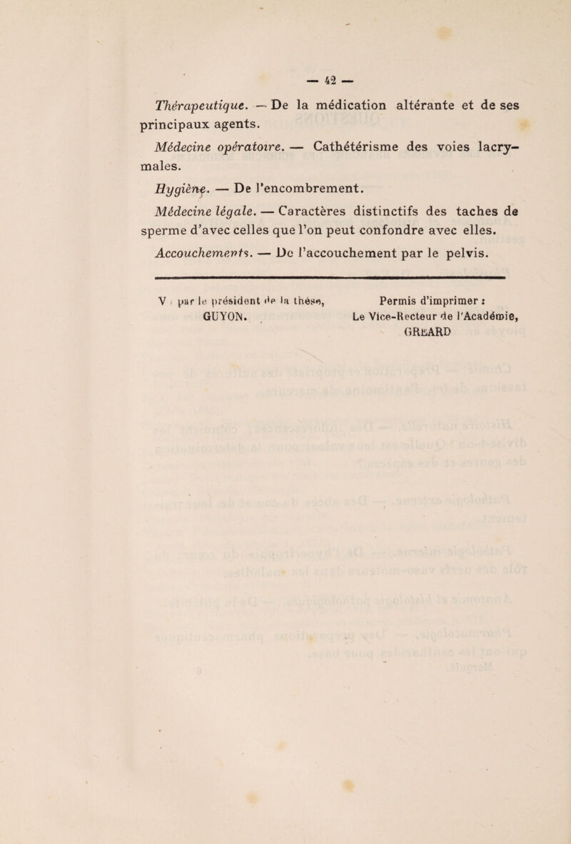 Thérapeutique. —* De la médication altérante et de ses principaux agents. Médecine opératoire. — Cathétérisme des voies lacry¬ males. Hygièftf. — De l’encombrement. Médecine légale. — Caractères distinctifs des taches de sperme d’avec celles que l’on peut confondre avec elles. Accouchements. — De l’accouchement par le pelvis. Y j par le président dp la thèse, Permis d’imprimer : GUYOIS. Le Vice-Recteur de l'Académie, GRuARD