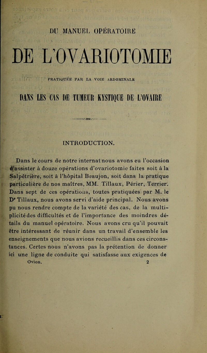 DU MANUEL OPÉRATOIRE INTRODUCTION. Dans le cours de notre internat nous avons eu l’occasion d’assister à douze opérations d’ovariotomie faites soit à la Salpêtrière, soit à l’hôpital Beaujon, soit dans la pratique particulière de nos maîtres, MM. Tillaux, Périer, Terrier. Dans sept de ces opérations, toutes pratiquées par M. le Dr Tillaux, nous avons servi d’aide principal. Nous avons pu nous rendre compte de la variété des cas, de la multi¬ plicité des difficultés et de l’importance des moindres dé¬ tails du manuel opératoire. Nous avons cru qu’il pouvait être intéressant de réunir dans un travail d’ensemble les enseignements que nous avions recueillis dans ces circons¬ tances. Certes nous n’avons pas la prétention de donner ici une ligne de conduite qui satisfasse aux exigences de Ovion. 2