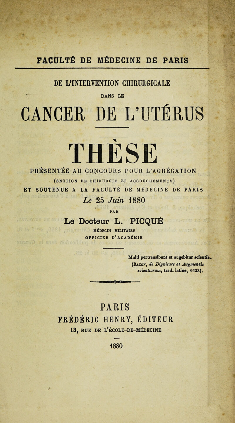 FÂCÜLTÉ DE MÉDECINE DE PARIS DE L’INTERVENTION CHIRDRGIGALE DANS LE CANCEE DE L’DTÉRUS THESE PRÉSENTÉE AU CONCOURS POUR L’AGRÉGATION (section de chirurgie et accouchements) ET SOUTENUE A LA FACULTÉ DE MÉDECINE DE PARIS Le 25 Juin 1880 «> PAR Le Docteur L. PICQUÉ MÉDECIN MILITAIRE OFFICIER d’académie Multi pertransibunt et aagebitur scientia. (Bacon, de Dignitate et Augmentis scientiaruntf trad. latine, I62S). PARIS FRÉDÉRIC HENRY, ÉDITEUR 13, RUE DE l’ÉCOLE-DE-MÉDECINE 1880