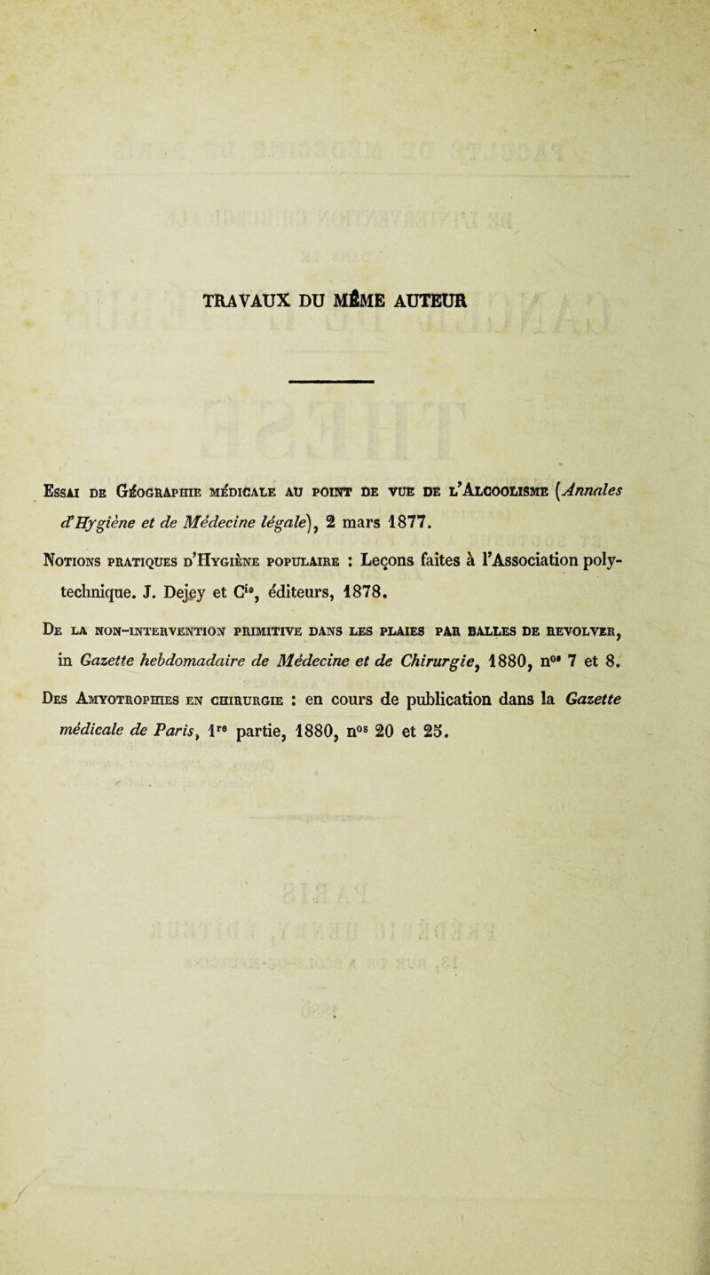 TRAVAUX DU MÊME AUTEUR Essai de GfooBApraE MiDiCAtE au point de vue de e’Aloooiisme {Annales <IHygiène et de Médecine légale)^ 2 mars 1877. Notions pratiques d’Hygiene populaire ; Leçons faites à l’Association poly¬ technique. J. Dejpy et G^®, éditeurs, 1878. De la non-interyention primitive dans les plaies par balles de revolver, in Gazette hebdomadaire de Médecine et de Chirurgie^ 1880, n®* 7 et 8, Des AMYOTROPmES en chirurgie ; en cours de publication dans la Gazette médicale de Paris^ 1 partie, 1880, n®® 20 et 25.