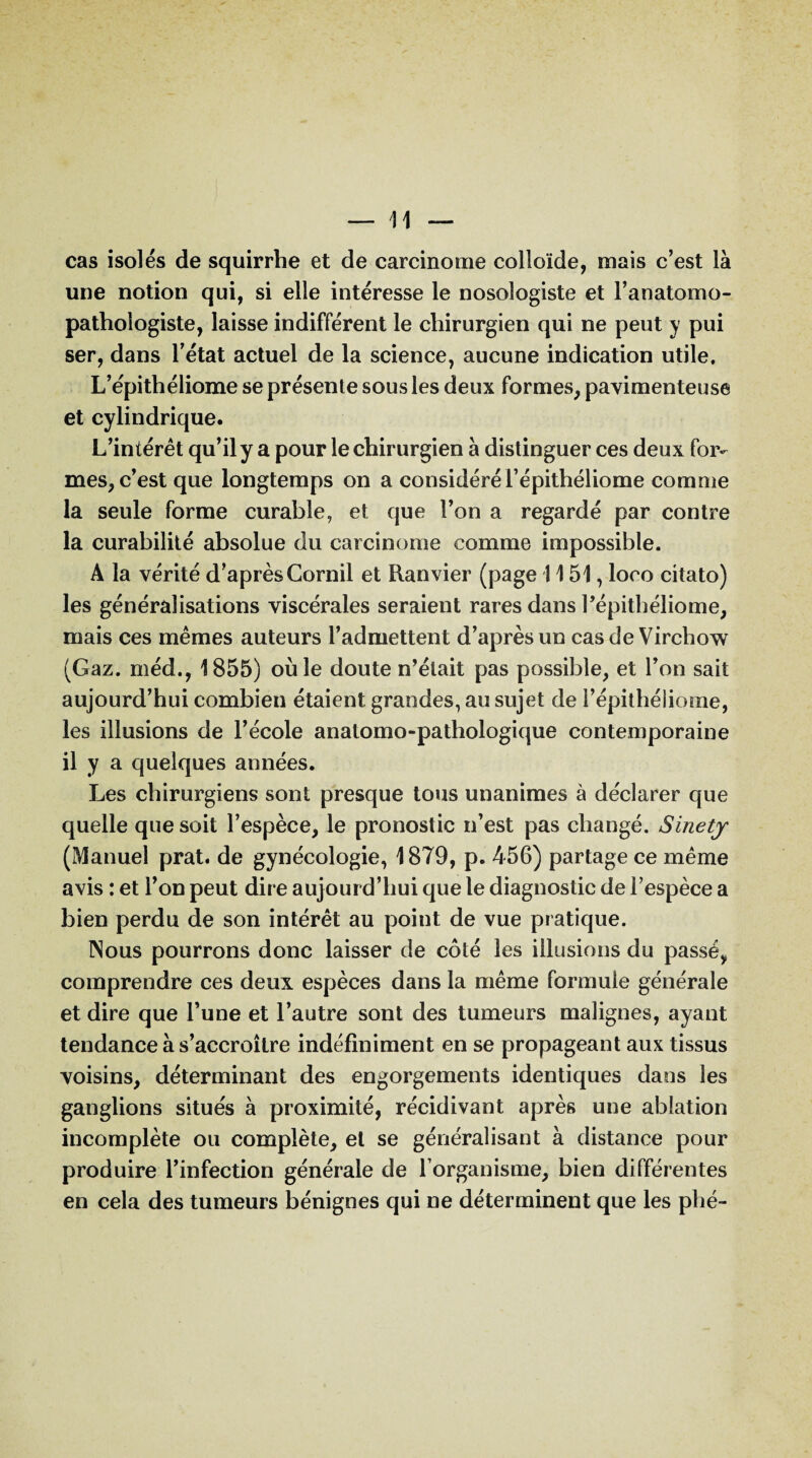 cas isolés de squirrhe et de carcinome colloïde, mais c’est là une notion qui, si elle intéresse le nosologiste et l’anatomo¬ pathologiste, laisse indifférent le chirurgien qui ne peut y pui ser, dans l’état actuel de la science, aucune indication utile, L’epithéliome se présente sous les deux formes, pavimenteuse et cylindrique. L’intérêt qu’il y a pour le chirurgien à distinguer ces deux for¬ mes, c’est que longtemps on a considéré l’épithéliome comme la seule forme curable, et que l’on a regardé par contre la curabilité absolue du carcinome comme impossible. A la vérité d’après Cornil et Ranvier (page 1151, loco citato) les généralisations viscérales seraient rares dans l’épithéliome, mais ces mêmes auteurs l’admettent d’après un cas de Virchow (Gaz. rnéd., 1855) où le doute n’était pas possible, et l’on sait aujourd’hui combien étaient grandes, au sujet de i’épithéliome, les illusions de l’école anatomo-pathologique contemporaine il y a quelques années. Les chirurgiens sont presque tous unanimes à déclarer que quelle que soit l’espèce, le pronostic n’est pas changé, Sinetj (Manuel prat. de gynécologie, 1879, p. 456) partage ce même avis : et l’on peut dire aujourd’hui que le diagnostic de l’espèce a bien perdu de son intérêt au point de vue pratique. Nous pourrons donc laisser de côté les illusions du passé, comprendre ces deux espèces dans la même formule générale et dire que l’une et l’autre sont des tumeurs malignes, ayant tendance à s’accroître indéfiniment en se propageant aux tissus voisins, déterminant des engorgements identiques dans les ganglions situés à proximité, récidivant après une ablation incomplète ou complète, et se généralisant à distance pour produire l’infection générale de l’organisme, bien différentes en cela des tumeurs bénignes qui ne déterminent que les phé-