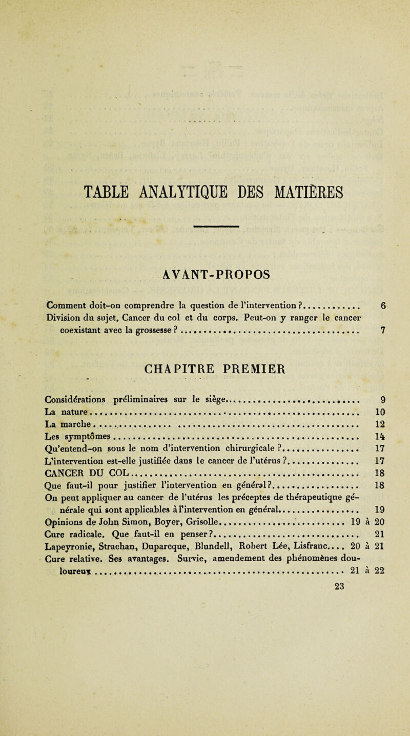 TABLE ANALYTIQUE DES MATIERES AVANT-PROPOS Comment doit-on comprendre la question de l’intervention?... 6 Division du sujet. Cancer du col et du corps. Peut-on y ranger le cancer coexistant avec la grossesse ?. 7 CHAPITRE PREMIER Considérations préliminaires sur le siège.. 9 La nature. 10 La marche... 12 Les symptômes. 1% Qu’enlend-on sous le nom d’intervention chirurgicale ?. 17 L’intervention est-elle justifiée dans le cancer de l’utérus ?. 17 CANCER DU COL. 18 Que faut-il pour justifier l’intervention en général?. 18 On peut appliquer au cancer de l’utérus les préceptes de thérapeutique gé¬ nérale qui sont applicables à l’intervention en général.. 19 Opinions de John Simon, Boyer, Grisolle... 19 à 20 Cure radicale. Que faut-il en penser?. 21 Lapeyronie, Strachan, Duparcque, Blundell, Robert Lée, Lisfranc..,, 20 à 21 Cure relative. Ses avantages. Survie, amendement des phénomènes dou¬ loureux .«.... 21 à 22 23