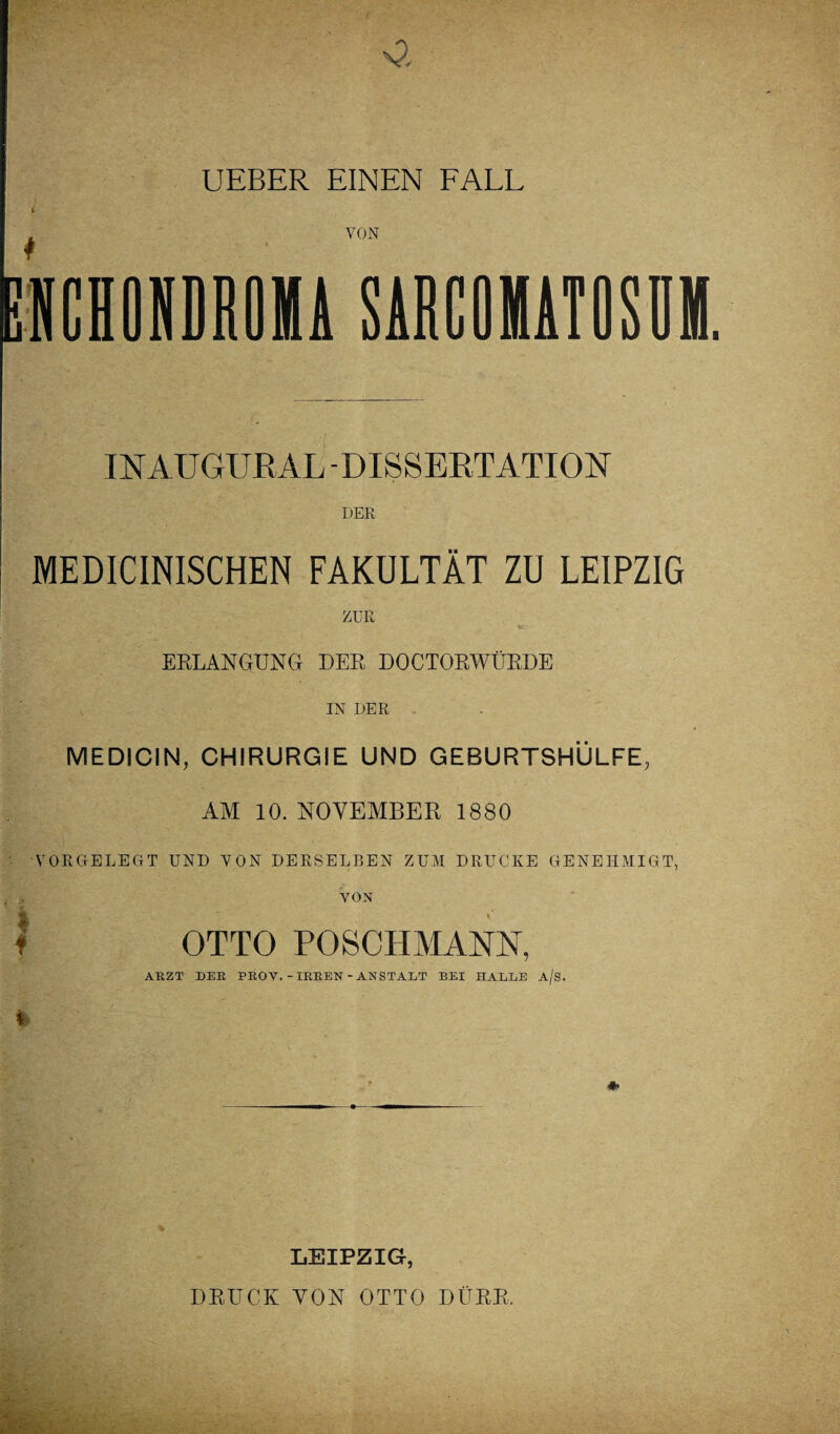 UEBER EINEN FALL * VON INAUGURAL -DISSERTATION DER MEDICINISCHEN FAKULTÄT ZU LEIPZIG ZUR ERLANGUNG DER DOCTORWÜRDE IN DER MEDICIN, CHIRURGIE UND GEBURTSHÜLFE, AM 10. NOVEMBER 1880 VORGELEGT UND VON DERSELBEN ZUM DRUCKE GENEHMIGT, VON I OTTO POSCHMANN, ARZT DER PROY. -IRREN -ANSTALT BEI HALLE a/s. * *• LEIPZIG, DRUCK VON OTTO DÜRR.