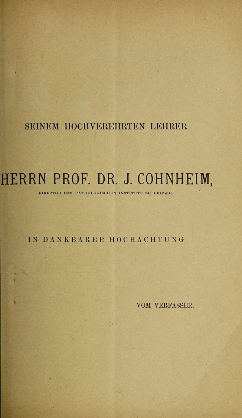 SEINEM HOCHVEREHRTEN LEHRER HERRN PROF. DR. J. COHNHEIM, DIHECTOR DES PATHOLOGISCHEN INSTITUTS ZU LEIPZIG, IN DANKBARER HOCHACHTUNG VOM VERFASSER.