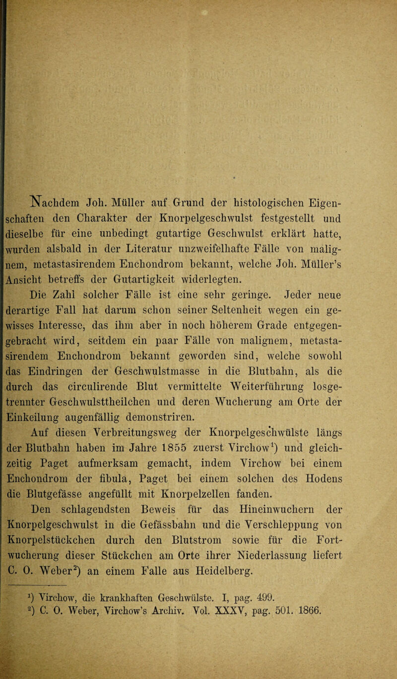 Nachdem Job. Müller auf Grund der histologischen Eigen¬ schaften den Charakter der Knorpelgeschwulst festgestellt und dieselbe für eine unbedingt gutartige Geschwulst erklärt hatte, wurden alsbald in der Literatur unzweifelhafte Fälle von malig¬ nem, metastasirendem Enchondrom bekannt, welche Job. Miiller’s Ansicht betreffs der Gutartigkeit widerlegten. Die Zahl solcher Fälle ist eine sehr geringe. Jeder neue derartige Fall hat darum schon seiner Seltenheit wegen ein ge¬ wisses Interesse, das ihm aber in noch höherem Grade entgegen¬ gebracht wird, seitdem ein paar Fälle von malignem, metasta¬ sirendem Enchondrom bekannt geworden sind, welche sowohl das Eindringen der Geschwulstmasse in die Blutbahn, als die durch das circulirende Blut vermittelte Weiterführung losge¬ trennter Geschwulsttheilchen und deren Wucherung am Orte der Einkeilung augenfällig demonstriren. Auf diesen Verbreitungsweg der Knorpelgeschwülste längs der Blutbahn haben im Jahre 1855 zuerst Virchow1) und gleich¬ zeitig Paget aufmerksam gemacht, indem Virchow bei einem Enchondrom der fibula, Paget bei einem solchen des Hodens die Blutgefässe angefüllt mit Knorpelzellen fanden. Den schlagendsten Beweis für das Hineinwuchern der Knorpelgeschwulst in die Gefässbahn und die Verschleppung von Knorpelstückchen durch den Blutstrom sowie für die Fort¬ wucherung dieser Stückchen am Orte ihrer Niederlassung liefert C. 0. Weber2) an einem Falle aus Heidelberg. 0 Virchow, die krankhaften Geschwülste. I, pag. 499.