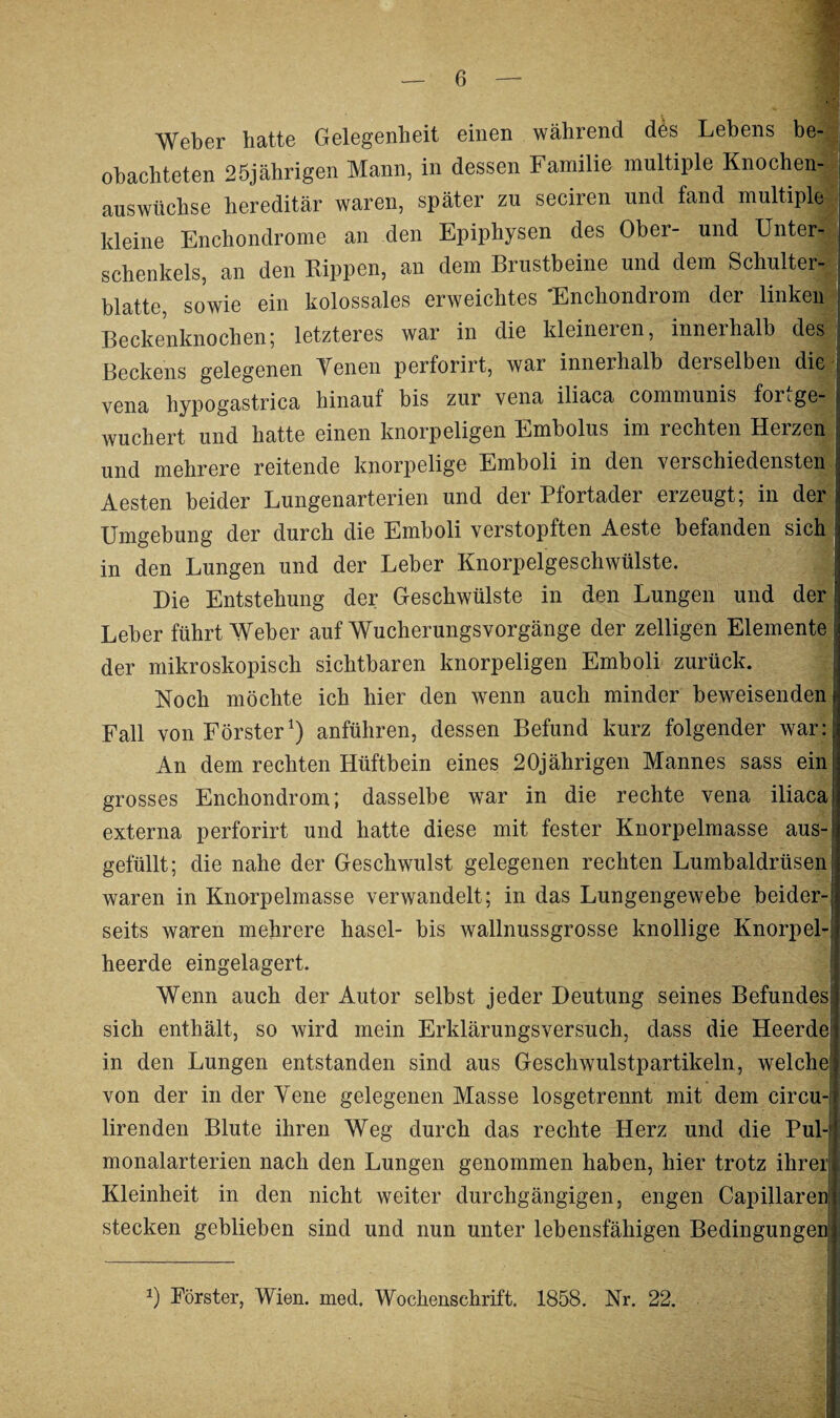 Weber hatte Gelegenheit einen während des Lebens be¬ obachteten 25jährigen Mann, in dessen Familie multiple Knochen¬ auswüchse hereditär waren, später zu seciren und fand multiple kleine Enchondrome an den Epiphysen des Ober- und Unter¬ schenkels, an den Rippen, an dem Brustbeine und dem Schulter¬ blatte, sowie ein kolossales erweichtes 'Enchondrom der linken Beckenknochen; letzteres war in die kleineren, innerhalb des | Beckens gelegenen Venen perforirt, war innerhalb derselben diel venu hypogastrica hinauf bis zur vena iliaca communis fori ge¬ wuchert und hatte einen knorpeligen Embolus im rechten Herzen und mehrere reitende knorpelige Emboli in den verschiedensten Aesten beider Lungenarterien und der Pfortader erzeugt; in der i Umgebung der durch die Emboli verstopften Aeste befanden sich in den Lungen und der Leber Knorpelgeschwülste. Die Entstehung der Geschwülste in den Lungen und der Leber führt Weber auf Wucherungsvorgänge der zeitigen Elemente der mikroskopisch sichtbaren knorpeligen Emboli zurück. Koch möchte ich hier den wenn auch minder beweisenden^ Fall von Förster1) anführen, dessen Befund kurz folgender war: An dem rechten Hüftbein eines 20jährigen Mannes sass ein': grosses Enchondrom; dasselbe war in die rechte vena iliaca! externa perforirt und hatte diese mit fester Knorpelmasse aus-! gefüllt; die nahe der Geschwulst gelegenen rechten Lumbaldrüsen! waren in Knorpelmasse verwandelt; in das Lungengewebe beider-! seits waren mehrere hasel- bis wallnussgrosse knollige Knorpel-: heerde eingelagert. Wenn auch der Autor selbst jeder Deutung seines Befundes: sich enthält, so wird mein Erklärungsversuch, dass die Heerde in den Lungen entstanden sind aus Geschwulstpartikeln, welche^ von der in der Vene gelegenen Masse losgetrennt mit dem circu-1 lirenden Blute ihren Weg durch das rechte Herz und die Pul-: monalarterien nach den Lungen genommen haben, hier trotz ihrer: Kleinheit in den nicht weiter durchgängigen, engen Capillaren stecken geblieben sind und nun unter lebensfähigen Bedingungen i 1) Förster, Wien. med. Wochenschrift. 1858. Nr. 22.