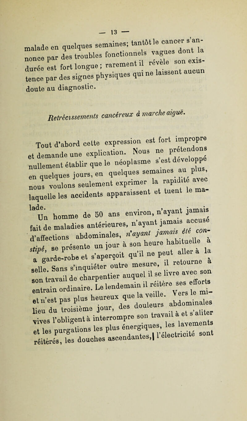 malade en quelques semaines; tantôt le cancer s’an- i £— t’,T*l durée est fort longue ; rarement il revel. son eus :z *. *4. p*»*- *■* - ,ucnn doute au diagnostic. Rétrécissements cancéreux à marche aigue. Tout d’abord cette expression est fort ™Pr°P™ et demande une explication. Nous ne peto»^» nullement établir que le néoplasme «est développe en quelques jours, en quelques semaines au plus, nous voulons seulement exprimer la rapidité av laquelle les accidents apparaissent et tuent le ma- la<Un homme de 50 ans environ, n’ayant jamais fait de maladies antérieures, n’ayant jamais accuse d’affections abdominales, n ayant stipé se présente un jour à son heure habituelle a a garde-robe et s’aperçoit qu’il ne peut allei a ^ n g Sans s’inquiéter outre mesure, il retourne a n travail de charpentier auquel il -Uvre avec son entrain ordinaire. U l.nd.marn ,1 ““““ eirdes. pas pi» »e”e™ que kJ*. ^ lieu du troisième jour, des douleurs an vives l’obligent à interrompre son travai ! T», purgations les pi.» énergiques, le, l.vem.n > réilrés! le, douches ascendantes.! ™eot»«te sont