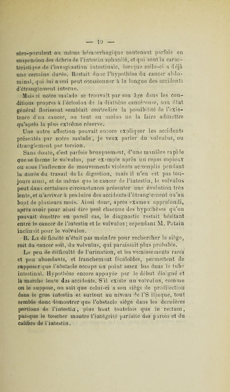 séro-purulent ou même hémorrhagique contenant parfois en suspension des débris de l'inteslin sphacélê, et qui sont la carac¬ téristique <le l'invagination intestinale, lorsque celle-ci a déjà une certaine durée. Restait donc l’hypothèse du cancer abdo¬ minal, qui lui aussi peut occasionner à la longue des accidents d’étranglement interne. Mais si notre malade se trouvait par son âge dans les con¬ ditions propres à l’éclosion de la diathèse cancéreuse, son état général florissant semblait contredire la possibilité de l’exis¬ tence d’un cancer, ou tout au moins ne la faire admettre qu’après la plus extrême réserve. Une autre affection- pouvait encore expliquer les accidents présentés par notre malade , je veux parler du volvulus, ou étranglement par torsion. Sans doute, c’est parfois brusquement, d’une manière rapide que se forme le volvulus, par exemple après un repas copieuY ou sous l'influence de mouvements violents accomplis pendant la durée du travail de la digestion, mais il n’en est pas tou¬ jours ainsi, et de môme que le cancer de l’intestin, le volvulus peut dans certaines circonstances présenter une évolution très lente, et n’arriver h produire des accidents d’étranglement qu’au bout de plusieurs mois. Ainsi donc, après examen approfondi, après avoir pour ainsi dire pesé chacune des hypothèses qu’on pouvait émettre en pareil cas, le diagnostic restait hésitant entre le cancer de l’intestin et le volvulus; cependant M. Putain inclinait pour le volvulus. B. La difficulté n’était pas moindre pour rechercher le siège, soit du cancer soit, du volvulus, qui paraissait plus probable. Le peu (ie di 1 fieu 1 té de Purination, et les vomissements rares et peu abondants, et franchement fécaloïdes, permettent de supposer que l’obstacle occupe un point assez bas dans le tube, intestinal. Hypothèse encore appuyée par le début éloigné et la marche lente des accidents. S’il existe un volvulus, comme on le suppose, ou sait que celui-ci a sou siège de prédilection dans le gros intestin et surtout au niveau de PS iliaque, tout semble donc démontrer que Pohstacle siège dans les dernières portions de l’intestin, pins haut toutefois que le rectum, pui>que le toucher montre l’intégrité parfaite des parois et du calibre de l’intestin.