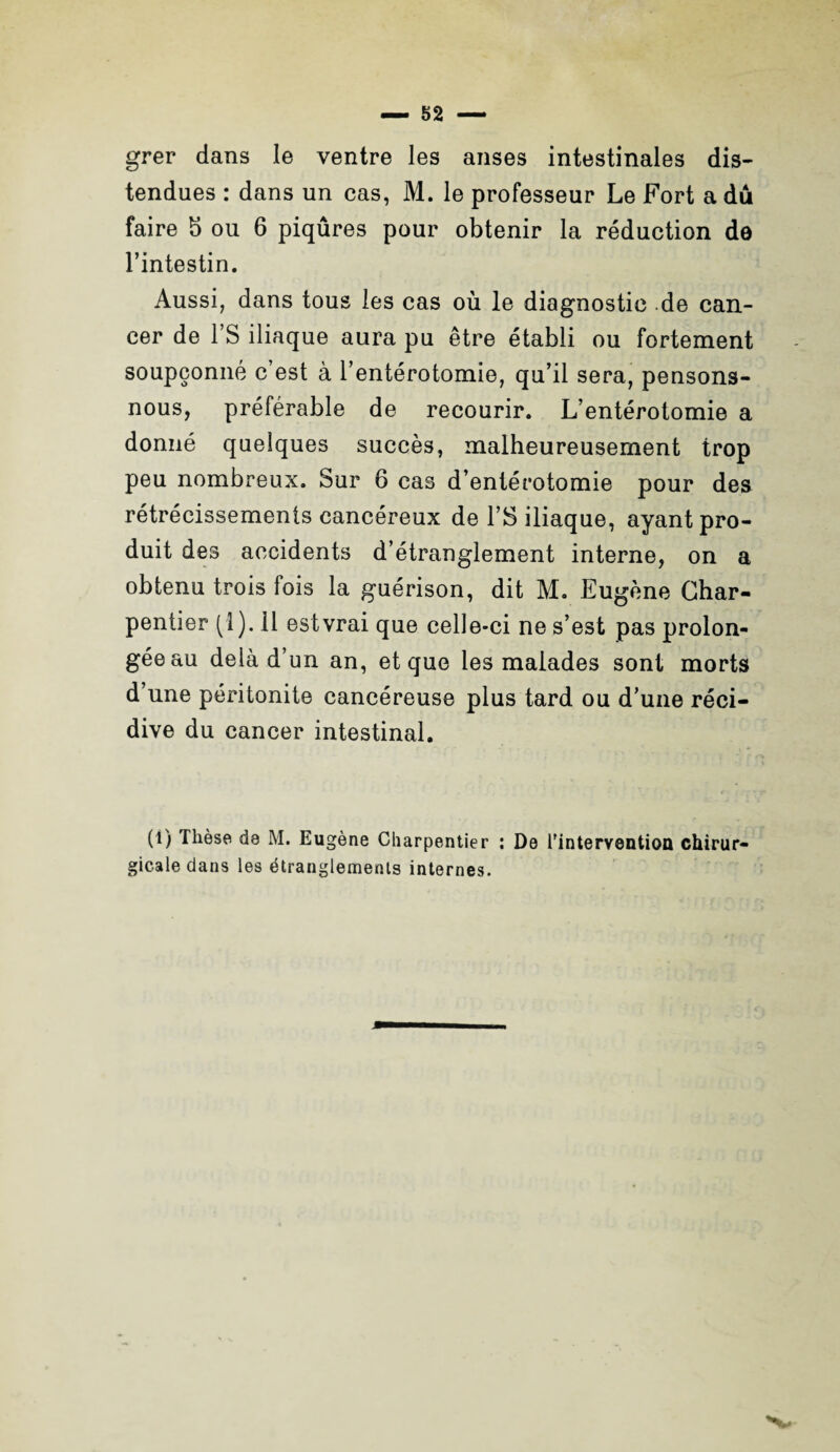 grer dans le ventre les anses intestinales dis¬ tendues : dans un cas, M. le professeur Le Fort a dû faire b ou 6 piqûres pour obtenir la réduction do l’intestin. Aussi, dans tous les cas où le diagnostic de can¬ cer de l’S iliaque aura pu être établi ou fortement soupçonné c’est à l’entérotomie, qu’il sera, pensons- nous, préférable de recourir. L’entérotomie a donné quelques succès, malheureusement trop peu nombreux. Sur 6 cas d’entérotomie pour des rétrécissements cancéreux de l’S iliaque, ayant pro¬ duit des accidents d’étranglement interne, on a obtenu trois fois la guérison, dit M. Eugène Char¬ pentier (1). il est vrai que celle-ci ne s’est pas prolon¬ gée au delà d’un an, et que les malades sont morts d’une péritonite cancéreuse plus tard ou d’une réci¬ dive du cancer intestinal. (i) Thèse de M. Eugène Charpentier : De l'intervention chirur¬ gicale dans les étranglements internes. m