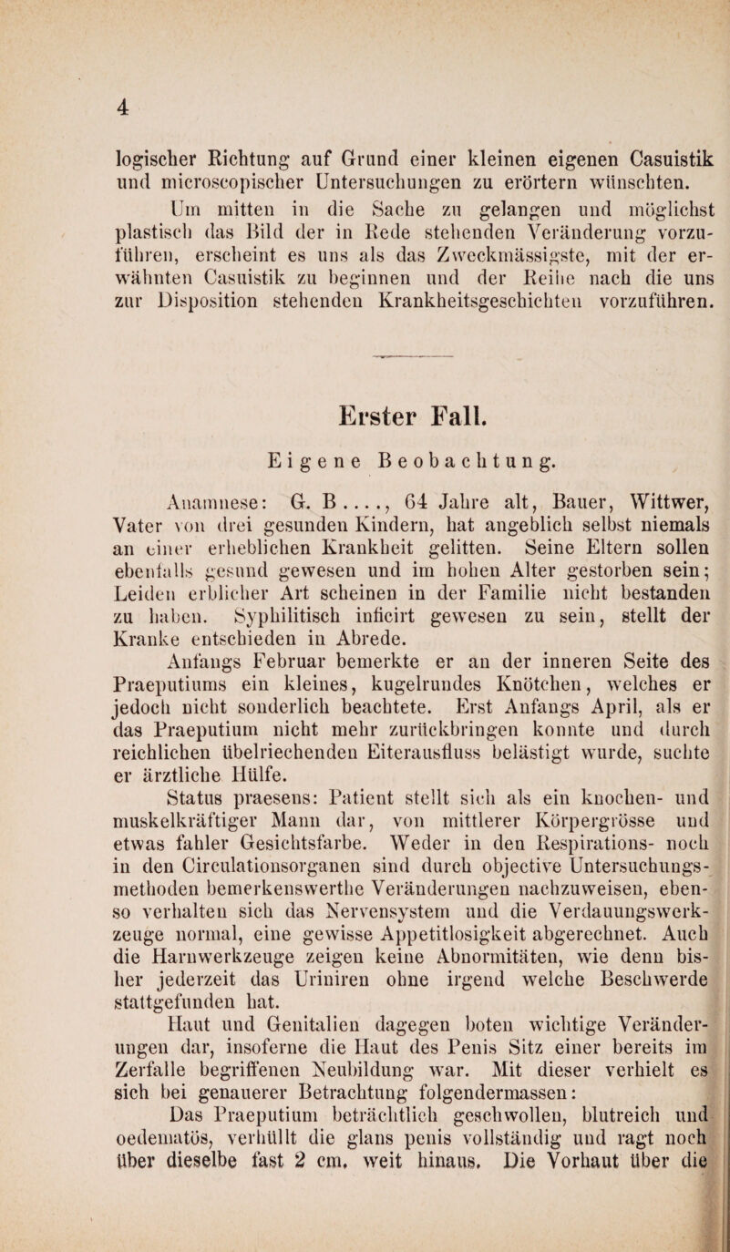 logischer Richtung auf Grund einer kleinen eigenen Casuistik und microscopischer Untersuchungen zu erörtern wünschten. Um mitten in die Sache zu gelangen und möglichst plastisch das Bild der in Rede stehenden Veränderung vorzu¬ führen, erscheint es uns als das Zweckmässigste, mit der er¬ wähnten Casuistik zu beginnen und der Reihe nach die uns zur Disposition stehenden Krankheitsgeschichten vorzuführen. Erster Fall. Eigene Beobachtung. Anamnese: G. B...., 64 Jahre alt, Bauer, Wittwer, Vater von drei gesunden Kindern, hat angeblich selbst niemals an einer erheblichen Krankheit gelitten. Seine Eltern sollen ebenfalls gesund gewesen und im hohen Alter gestorben sein; Leiden erblicher Art scheinen in der Familie nicht bestanden zu haben. Syphilitisch inficirt gewesen zu sein, stellt der Kranke entschieden in Abrede. Anfangs Februar bemerkte er an der inneren Seite des Praeputiums ein kleines, kugelrundes Knötchen, welches er jedoch nicht sonderlich beachtete. Erst Anfangs April, als er das Praeputium nicht mehr zurückbringen konnte und durch reichlichen übelriechenden Eiterausfluss belästigt wurde, suchte er ärztliche Hülfe. Status praesens: Patient stellt sich als ein knocken- und muskelkräftiger Mann dar, von mittlerer Körpergrösse und etwas fahler Gesichtsfarbe. Weder in den Respirations- noch in den Circulationsorganen sind durch objective Untersuchungs¬ methoden bemerkensvverthe Veränderungen nachzuweisen, eben¬ so verhalten sich das Nervensystem und die Verdauungswerk¬ zeuge normal, eine gewisse Appetitlosigkeit abgerechnet. Auch die Harnwerkzeuge zeigen keine Abnormitäten, wie denn bis¬ her jederzeit das Uriniren ohne irgend welche Beschwerde stattgefunden hat. Haut und Genitalien dagegen boten wichtige Veränder¬ ungen dar, insoferne die Haut des Penis Sitz einer bereits im Zerfalle begriffenen Neubildung war. Mit dieser verhielt es sich bei genauerer Betrachtung folgendermassen: Das Praeputium beträchtlich geschwollen, blutreich und oedenuitös, verhüllt die glans penis vollständig und ragt noch über dieselbe fast 2 cm, weit hinaus. Die Vorhaut über die