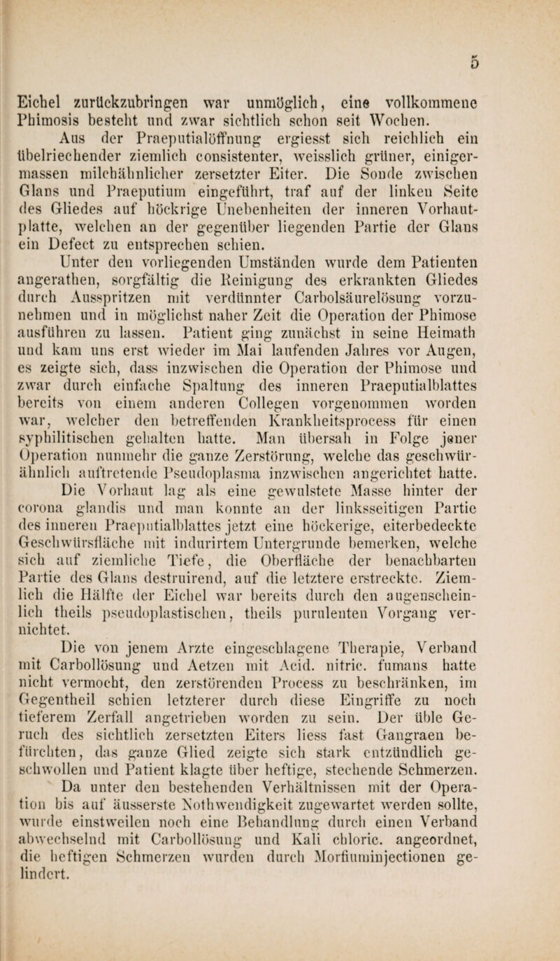 K 0 Eichel zurückzubringen war unmöglich, eine vollkommene Phitnosis besteht und zwar sichtlich schon seit Wochen. Aus der Praeputialöffnung ergiesst sich reichlich ein übelriechender ziemlich consistenter, weisslich grüner, einiger- massen milchähnlicher zersetzter Eiter. Die Sonde zwischen Glans und Praeputium eingeführt, traf auf der linken Seite des Gliedes auf höckrige Unebenheiten der inneren Vorhaut- platte, welchen an der gegenüber liegenden Partie der Glans ein Defeet zu entsprechen schien. Unter den vorliegenden Umständen wurde dem Patienten angerathen, sorgfältig die Reinigung des erkrankten Gliedes durch Ausspritzen mit verdünnter Carboisäurelösung vorzu¬ nehmen und in möglichst naher Zeit die Operation der Phimose ausführen zu lassen. Patient ging zunächst in seine Heimath und kam uns erst wieder im Mai laufenden Jahres vor Augen, es zeigte sich, dass inzwischen die Operation der Phimose und zwar durch einfache Spaltung des inneren Praeputialblattes bereits von einem anderen Collegen vorgenommen worden war, welcher den betreffenden Krankheitsprocess für einen syphilitischen gehalten hatte. Man übersah in Folge jener Operation nunmehr die ganze Zerstörung, welche das geschwür¬ ähnlich auftretende Pseudoplasma inzwischen angerichtet hatte. Die Vorhaut lag als eine gewulstete Masse hinter der corona glandis und man konnte an der linksseitigen Partie des inneren Praeputialblattes jetzt eine höckerige, eiterbedeckte Geschwürsfläche mit indurirtem Untergründe bemerken, welche sich auf ziemliche Tiefe, die Oberfläche der benachbarten Partie des Glans destruirend, auf die letztere erstreckte. Ziem¬ lich die Hälfte der Eichel war bereits durch den augenschein¬ lich tlieils pseudoplastischen, tlieils purulenten Vorgang ver¬ nichtet. Die von jenem Arzte eingeschlagene Therapie, Verband mit Carbollösung und Aetzen mit Acid. nitric. fumans hatte nicht vermocht, den zerstörenden Process zu beschränken, im Gegentheil schien letzterer durch diese Eingriffe zu noch tieferem Zerfall angetrieben worden zu sein. Der üble Ge¬ ruch des sichtlich zersetzten Eiters liess fast Gangraen be¬ fürchten, das ganze Glied zeigte sich stark entzündlich ge¬ schwollen und Patient klagte über heftige, stechende Schmerzen. Da unter den bestehenden Verhältnissen mit der Opera¬ tion bis auf äusserste NothWendigkeit zugewartet werden sollte, wurde einstweilen noch eine Behandlung durch einen Verband abwechselnd mit Carbollösung und Kali chloric. angeordnet, die heftigen Schmerzen wurden durch Mortiuminjectionen ge¬ lindert.