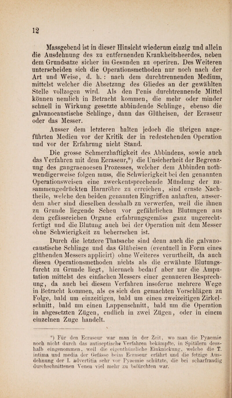 Massgebend ist in dieser Hinsicht wiederum einzig und allein die Ausdehnung des zu entfernenden Krankheitsheerdes, neben dem Grundsätze sicher im Gesunden zu operiren. Des Weiteren unterscheiden sich die Operationsmethoden nur noch nach der Art und Weise, d. h. : nach dem durchtrennenden Medium, mittelst welcher die Absetzung des Gliedes an der gewählten Stelle vollzogen wird. Als den Penis durchtrennende Mittel können nemlich in Betracht kommen, die mehr oder minder schnell in Wirkung gesetzte abbindende Schlinge, ebenso die galvanocaustische Schlinge, dann das Glüheisen, der Ecraseur oder das Messer. Ausser dem letzteren halten jedoch die übrigen ange¬ führten Medien vor der Kritik der in redestehenden Operation und vor der Erfahrung nicht Stand. Die grosse Schmerzhaftigkeit des Abbindens, sowie auch das Verfahren mit dem Ecraseur,*) die Unsicherheit der Begrenz¬ ung des gangraenoesen Prozesses, welcher dem Abbinden notli- wendigerweise folgen muss, die Schwierigkeit bei den genannten Operationsweisen eine zweckentsprechende Mündung der zu¬ sammengedrückten Harnröhre zu erreichen, sind ernste Nach¬ theile, welche den beiden genannten Eingriffen anhaften, ausser¬ dem aber sind dieselben desshalb zu verwerfen, weil die ihnen zu Grunde liegende Scheu vor gefährlichen Blutungen aus dem gefässreichen Organe erfabrungsgemäss ganz ungerecht¬ fertigt und die Blutung auch bei der Operation mit dem Messer ohne Schwierigkeit zu beherrschen ist. Durch die letztere Thatsache sind denn auch die galvano¬ caustische Schlinge und das Glüheisen (eventuell in Form eines glühenden Messers applicirt) ohne Weiteres verurtheilt, da auch diesen Operationsmethoden nichts als die erwähnte Blutungs¬ furcht zu Grunde liegt, hiernach bedaif aber nur die Ampu¬ tation mittelst des einfachen Messers einer genaueren Besprech¬ ung, da auch bei diesem Verfahren insoferne mehrere Wege in Betracht kommen, als es sich den gemachten Vorschlägen zu Folge, bald um einzeitigen, bald um einen zweizeitigen Zirkel¬ schnitt, bald um einen Lappenschnitt, bald um die Operation in abgesetzten Zügen, endlich in zwei Zügen, oder in einem einzelnen Zuge handelt. *) Für den Ecraseur war man in der Zeit., wo man die Pyaemie noch nicht durch das antiseptische Verfahren bekämpfte, in Spitälern dess¬ halb eingenommen, weil die eigenthümliche Einknickung, welche die T. intima und media der Gefässe beim Ecraseur erfährt und die fetzige Aus¬ dehnung der I. advertitia sehr vor Pyaemie schützte, die bei scharfrandig durchschnittenen Venen viel mehr zu befürchten war.