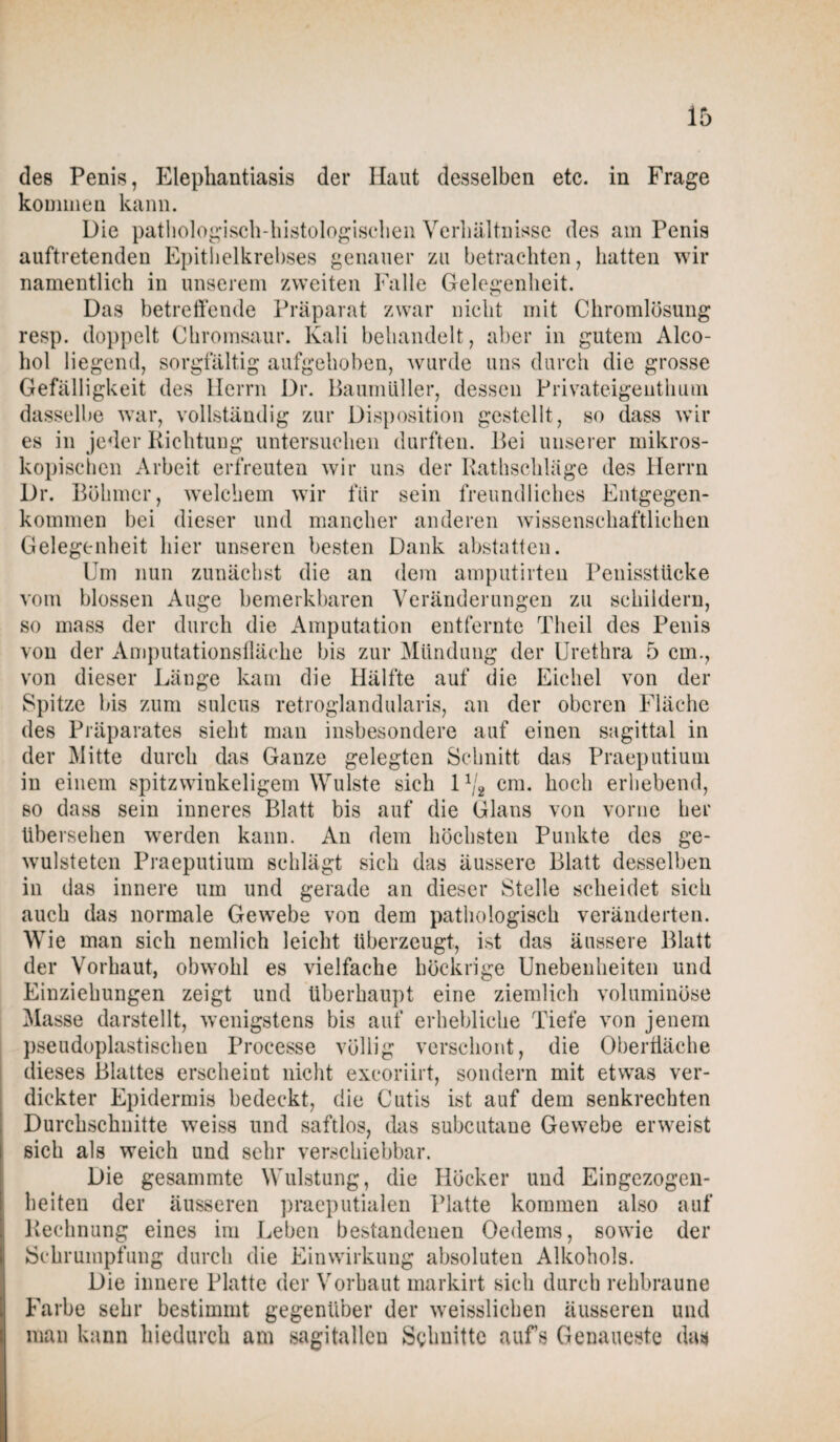 des Penis, Elephantiasis der Haut desselben etc. in Frage kommen kann. Die pathologisch-histologischen Verhältnisse des am Penis auftretenden Epithelkrebses genauer zu betrachten, hatten wir namentlich in unserem zweiten Falle Gelegenheit. Das betreffende Präparat zwar nicht mit Chromlösung resp. doppelt Chromsaur. Kali behandelt, aber in gutem Alco- hol liegend, sorgfältig aufgehoben, wurde uns durch die grosse Gefälligkeit des Herrn Dr. Baumüller, dessen Privateigenthum dasselbe war, vollständig zur Disposition gestellt, so dass wir es in jeder Richtung untersuchen durften. Bei unserer mikros¬ kopischen Arbeit erfreuten wir uns der Rathschläge des Herrn Dr. Böhmer, welchem wir für sein freundliches Entgegen¬ kommen bei dieser und mancher anderen wissenschaftlichen Gelegenheit hier unseren besten Dank abstatten. Um nun zunächst die an dem amputirten Penisstücke vom blossen Auge bemerkbaren Veränderungen zu schildern, so mass der durch die Amputation entfernte Theil des Penis von der Amputationsfläche bis zur Mündung der Urethra 5 cm., von dieser Länge kam die Hälfte auf die Eichel von der Spitze bis zum sulcus retroglandularis, an der oberen Fläche des Präparates sieht man insbesondere auf einen sagittal in der Mitte durch das Ganze gelegten Schnitt das Praeputium in einem spitzwinkeligem Wulste sich 11/2 cm. hoch erhebend, so dass sein inneres Blatt bis auf die Glans von vorne her übersehen werden kann. An dem höchsten Punkte des ge- wulsteten Praeputium schlägt sich das äussere Blatt desselben in das innere um und gerade an dieser Stelle scheidet sich auch das normale Gewebe von dem pathologisch veränderten. Wie man sich nemlich leicht überzeugt, ist das äussere Blatt der Vorhaut, obwohl es vielfache höckrige Unebenheiten und Einziehungen zeigt und überhaupt eine ziemlich voluminöse Masse darstellt, wenigstens bis auf erhebliche Tiefe von jenem pseudoplastischen Processe völlig verschont, die Oberfläche dieses Blattes erscheint nicht excoriirt, sondern mit etwas ver¬ dickter Epidermis bedeckt, die Cutis ist auf dem senkrechten Durchschnitte weiss und saftlos, das subcutane Gewebe erweist sich als weich und sehr verschiebbar. Die gesammte Wulstung, die Höcker und Eingezogen¬ heiten der äusseren praeputialen Platte kommen also auf Rechnung eines im Leben bestandenen Oedems, sowie der Schrumpfung durch die Einwirkung absoluten Alkohols. Die innere Platte der Vorhaut markirt sich durch rehbraune Farbe sehr bestimmt gegenüber der weisslichen äusseren und man kann hiedurch am sagitalleu Schnitte aufs Genaueste das