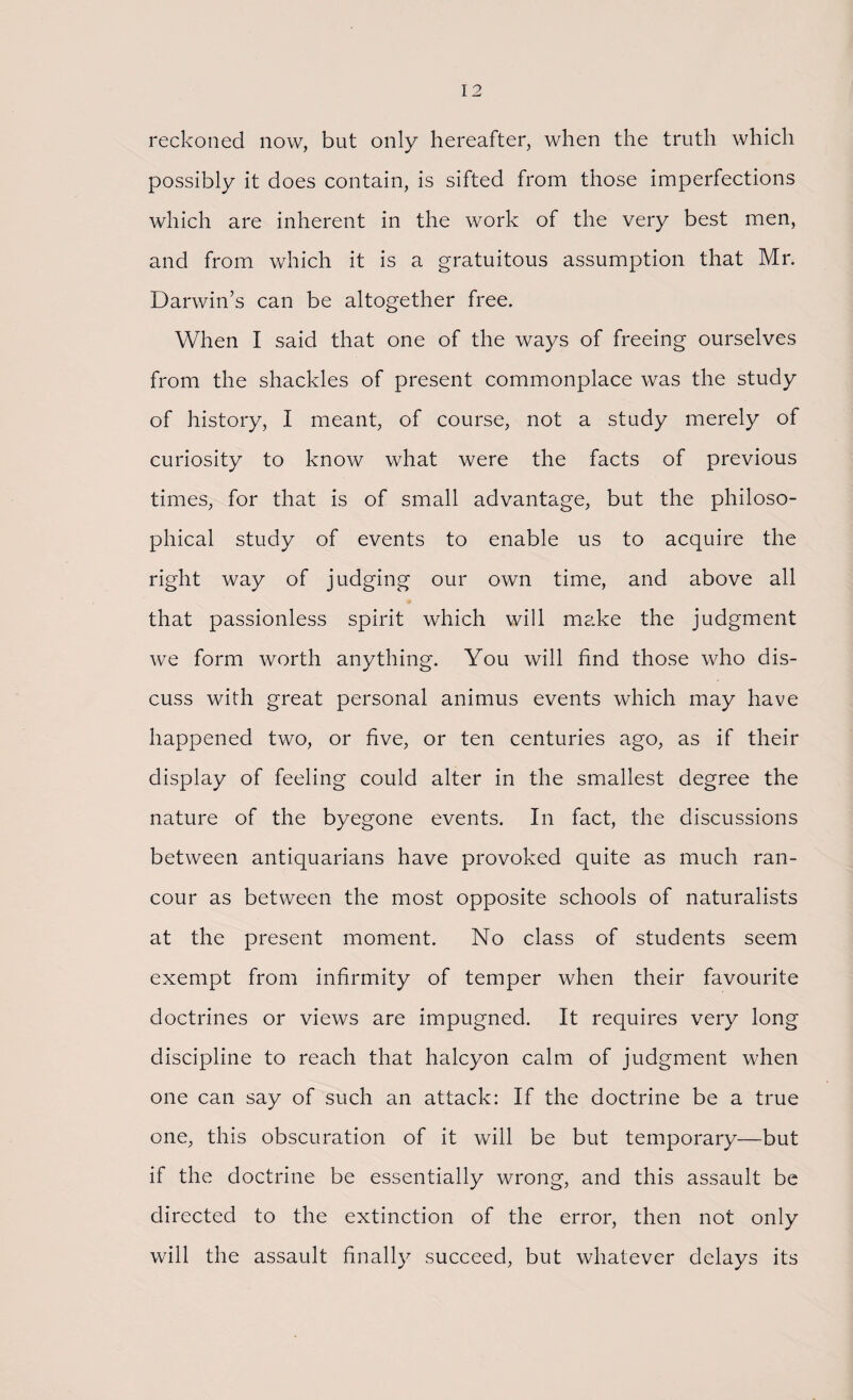 reckoned now, but only hereafter, when the truth which possibly it does contain, is sifted from those imperfections which are inherent in the work of the very best men, and from which it is a gratuitous assumption that Mr. Darwin’s can be altogether free. When I said that one of the ways of freeing ourselves from the shackles of present commonplace was the study of history, I meant, of course, not a study merely of curiosity to know what were the facts of previous times, for that is of small advantage, but the philoso¬ phical study of events to enable us to acquire the right way of judging our own time, and above all that passionless spirit which will make the judgment we form worth anything. You will find those who dis¬ cuss with great personal animus events which may have happened two, or five, or ten centuries ago, as if their display of feeling could alter in the smallest degree the nature of the byegone events. In fact, the discussions between antiquarians have provoked quite as much ran¬ cour as between the most opposite schools of naturalists at the present moment. No class of students seem exempt from infirmity of temper when their favourite doctrines or views are impugned. It requires very long discipline to reach that halcyon calm of judgment when one can say of such an attack: If the doctrine be a true one, this obscuration of it will be but temporary—but if the doctrine be essentially wrong, and this assault be directed to the extinction of the error, then not only will the assault finally succeed, but whatever delays its