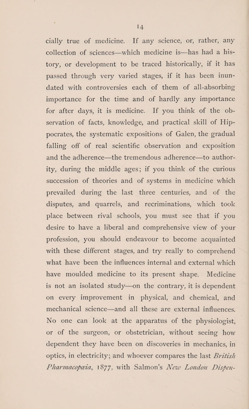 I H dally true of medicine. If any science, or, rather, any collection of sciences—which medicine is—has had a his¬ tory, or development to be traced historically, if it has passed through very varied stages, if it has been inun¬ dated with controversies each of them of all-absorbing importance for the time and of hardly any importance for after days, it is medicine. If you think of the ob¬ servation of facts, knowledge, and practical skill of Hip¬ pocrates, the systematic expositions of Galen, the gradual falling off of real scientific observation and exposition and the adherence—the tremendous adherence—to author¬ ity, during the middle ages; if you think of the curious succession of theories and of systems in medicine which prevailed during the last three centuries, and of the disputes, and quarrels, and recriminations, which took place between rival schools, you must see that if you desire to have a liberal and comprehensive view of your profession, you should endeavour to become acquainted with these different stages, and try really to comprehend what have been the influences internal and external which have moulded medicine to its present shape. Medicine is not an isolated study—on the contrary, it is dependent on every improvement in physical, and chemical, and mechanical science—and all these are external influences. No one can look at the apparatus of the physiologist, or of the surgeon, or obstetrician, without seeing how dependent they have been on discoveries in mechanics, in optics, in electricity; and whoever compares the last British Pharmacopoeia, 1877, with Salmon’s New London Dispen-