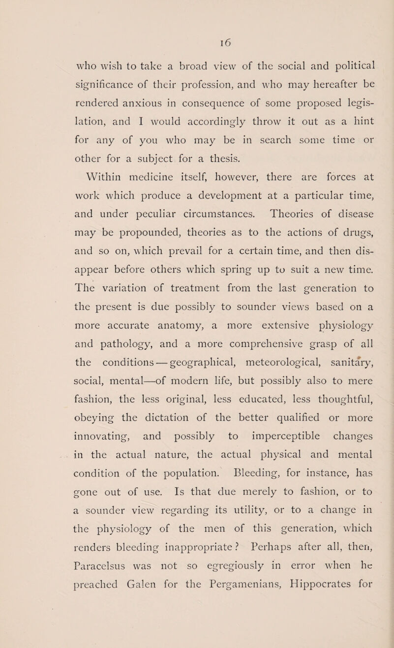 who wish to take a broad view of the social and political significance of their profession, and who may hereafter be rendered anxious in consequence of some proposed legis¬ lation, and I would accordingly throw it out as a hint for any of you who may be in search some time or other for a subject for a thesis. Within medicine itself, however, there are forces at work which produce a development at a particular time, and under peculiar circumstances. Theories of disease may be propounded, theories as to the actions of drugs, and so on, which prevail for a certain time, and then dis¬ appear before others which spring up to suit a new time. The variation of treatment from the last generation to the present is clue possibly to sounder views based on a more accurate anatomy, a more extensive physiology and pathology, and a more comprehensive grasp of all the conditions — geographical, meteorological, sanitary, social, mental—of modern life, but possibly also to mere fashion, the less original, less educated, less thoughtful, obeying the dictation of the better qualified or more innovating, and possibly to imperceptible changes in the actual nature, the actual physical and mental condition of the population. Bleeding, for instance, has gone out of use. Is that due merely to fashion, or to a sounder view regarding its utility, or to a change in the physiology of the men of this generation, which renders bleeding inappropriate ? Perhaps after all, then, Paracelsus was not so egregiously in error when he preached Galen for the Pergamenians, Hippocrates for