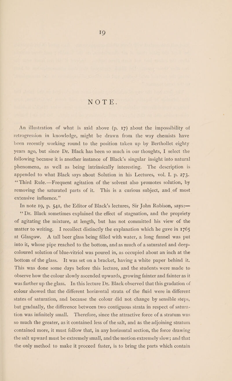 NOTE. An illustration of what is said above (p. 17) about the impossibility of retrogression in knowledge, might be drawn from the way chemists have been recently working round to the position taken up by Berthollet eighty years ago, but since Dr. Black has been so much in our thoughts, I select the following because it is another instance of Black’s singular insight into natural phenomena, as well as being intrinsically interesting. The description is appended to what Black says about Solution in his Lectures, vol. I. p. 273. “Third Rule.—Frequent agitation of the solvent also promotes solution, by removing the saturated parts of it. This is a curious subject, and of most extensive influence. ” In note 19, p. 541, the Editor of Black’s lectures, Sir John Robison, says:— “Dr. Black sometimes explained the effect of stagnation, and the propriety of agitating the mixture, at length, but has not committed his view of the matter to writing. I recollect distinctly the explanation which he gave in 1765 at Glasgow. A tall beer glass being filled with water, a long funnel was put into it, whose pipe reached to the bottom, and as much of a saturated and deep- coloured solution of blue-vitriol was poured in, as occupied about an inch at the bottom of the glass. It was set on a bracket, having a white paper behind it. This was done some days before this lecture, and the students were made to observe how the colour slowly ascended upwards, growing fainter and fainter as it was farther up the glass. In this lecture Dr. Black observed that this gradation of colour showed that the different horizontal strata of the fluid were in different states of saturation, and because the colour did not change by sensible steps, but gradually, the difference between two contiguous strata in respect of satura¬ tion was infinitely small. Therefore, since the attractive force of a stratum was so much the greater, as it contained less of the salt, and as the adjoining stratum contained more, it must follow that, in any horizontal section, the force drawing the salt upward must be extremely small, and the motion extremely slow; and that the only method to make it proceed faster, is to bring the parts which contain