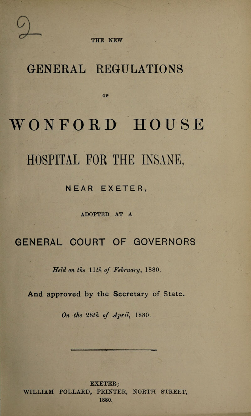 THE NEW GENERAL REGULATIONS OP WONFORD HOUSE HOSPITAL FOR THE INSANE, NEAR EXETER, ADOPTED AT A GENERAL COURT OF GOVERNORS Held on the 11 th of February, 1880. And approved by the Secretary of State. On the 2&th of April} 1880. EXETER.: WILLIAM POLLARD, PRINTER, NORTH STREET, 1880.