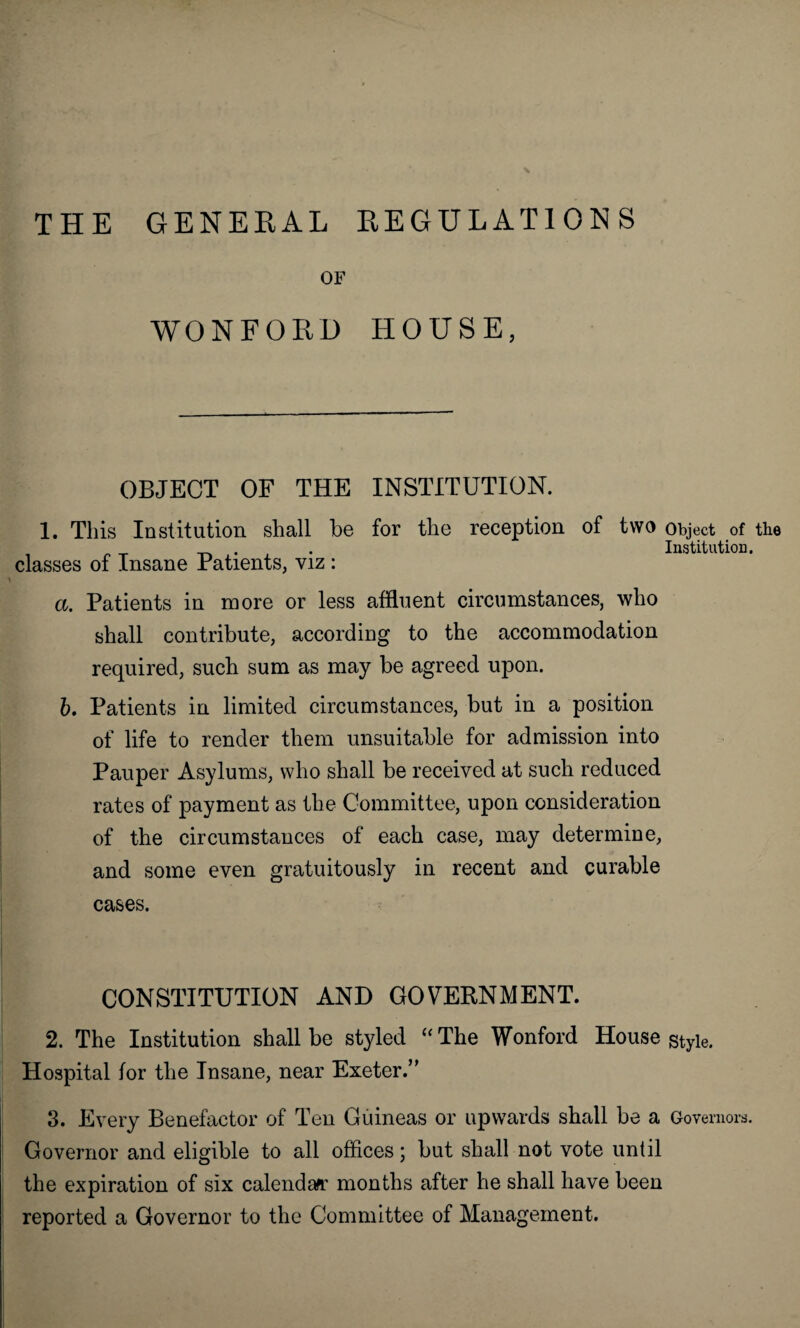 THE GENERAL REGULATIONS OF WONFORD HOUSE, OBJECT OF THE INSTITUTION. 1. This Institution shall be for the reception of two classes of Insane Patients, viz : a. Patients in more or less affluent circumstances, who shall contribute, according to the accommodation required, such sum as may be agreed upon. b. Patients in limited circumstances, but in a position of life to render them unsuitable for admission into Pauper Asylums, who shall be received at such reduced rates of payment as the Committee, upon consideration of the circumstances of each case, may determine, and some even gratuitously in recent and curable cases. CONSTITUTION AND GOVERNMENT. 2. The Institution shall be styled “ The Wonford House Hospital for the Insane, near Exeter.” 3. Every Benefactor of Ten Guineas or upwards shall be a Governor and eligible to all offices; but shall not vote until the expiration of six calendar months after he shall have been reported a Governor to the Committee of Management. Object of the Institution. Style. Governors.