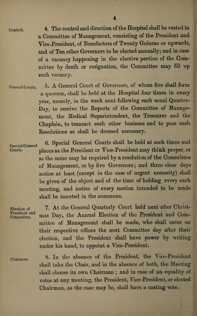 Control. 4. The control and direction of the Hospital shall be vested in a Committee of Management, consisting of the President and Vice-President, of Benefactors of Twenty Guineas or upwards, and of Ten other Governors to be elected annually; and in case of a vacancy happening in the elective portion of the Com¬ mittee by death or resignation, the Committee may fill up such vacancy. General Courts. 5. A General Court of Governors, of whom five shall form a quorum, shall be held at the Hospital four times in every year, namely, in the week next following each usual Quarter- Day, to receive the Reports of the Committee of Manage¬ ment, the Medical Superintendent, the Treasurer and the Chaplain, to transact such other business and to pass such Resolutions as shall be deemed necessary. „ . , „ , 6. Special General Courts shall be held at such times and Special General * # Courts. places as the President or Vice-President may think proper, or as the same may be required by a resolution of the Committee of Management, or by five Governors; and three clear days notice at least (except in the case of urgent necessity) shall be given of the object and of the time of holding every such meeting, and notice of every motion intended to be made shall be inserted in the summons. Election of President and Committee. Chairman. 7. At the General Quarterly Court held next after Christ¬ mas Day, the Annual Election of the President and Com¬ mittee of Management shall be made, who shall enter on their respective offices the next Committee day after their election, and the President shall have power by writiug under his hand, to appoint a Vice-President. 8. In the absence of the President, the Vice-President shall take the Chair, and in the absence of both, the Meeting shall choose its own Chairman ; and in case of an equality of votes at any meeting, the President, Vice-President, or elected Chairman, as the case may be, shall have a casting vote.