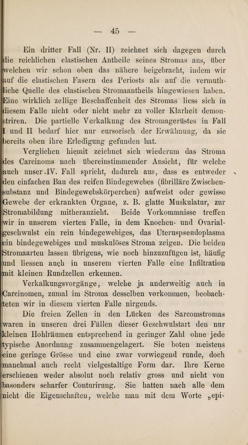 Ein dritter Fall (Nr. II) zeichnet sich dagegen durch die reichlichen elastischen Antheile seines Stromas aus, über welchen wir schon oben das nähere beigebracht, indem wir ruf die elastischen Fasern des Periosts als auf die vermuth- iclie Quelle des elastischen Stromaantheils hingewiesen haben. Eine wirklich zeitige Beschaffenheit des Stromas Hess sich in diesem Falle nicht oder nicht mehr zu voller Klarheit demon- driren. Die partielle Verkalkung des Stromagerüstes in Fall [ und II bedarf hier nur cursorisch der Erwähnung, da sie jereits oben ihre Erledigung gefunden hat. Verglichen hiemit zeichnet sich wiederum das Stroma ides Carcinoms nach übereinstimmender Ansicht, für welche iauch unser.IV. Fall spricht, dadurch aus, dass es entweder > Iden einfachen Bau des reifen Bindegewebes (fibrilläre Zwischen- ßubstanz und Bindegewebskörperchen) aufweist oder gewisse Gewebe der erkrankten Organe, z. B. glatte Muskulatur, zur Stromabildung mitkeranzieht. Beide Vorkommnisse treffen wir in unserem vierten Falle, in dem Knochen- und Ovarial- gesckwulst ein rein bindegewebiges, das Uteruspseudoplasma ein bindegewebiges und muskulöses Stroma zeigen. Die beiden Stromaarten lassen übrigens, wie noch hinzuzufügen ist, häufig und Hessen auch in unserem vierten Falle eine Infiltration mit kleinen Bundzellen erkennen. Verkalkungsvorgänge, welche ja anderweitig auch in Garcinomen, zumal im Stroma desselben Vorkommen, beobach¬ teten wir in diesem vierten Falle nirgends. Die freien Zellen in den Lücken des Sarcomstromas [waren in unseren drei Fällen dieser Geschwulstart den nur Meinen Hohlräumen entsprechend in geringer Zahl ohne jede typische Anordnung zusammengelagert. Sie boten meistens eine geringe Grösse und eine zwar vorwiegend runde, doch manchmal auch recht vielgestaltige Form dar. Ihre Kerne 'erschienen weder absolut noch relativ gross und nicht von Fasonders scharfer Conturirung. Sie hatten nach alle dem nicht die Eigenschaften, welche man mit dem Worte „epi-