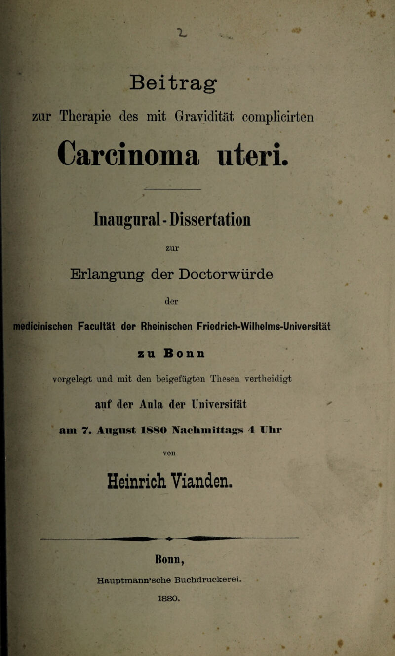 Beitrag1 zur Therapie des mit Gravidität complicirten Carcinoma uteri. Inaugural- Dissertation j | , zur . Erlangung der Do ctorwürde der medicinischen Facultät der Rheinischen Friedrich-Wilhelms-Universität zu Bonn vorgelegt und mit den beigefügten Thesen vertheidigt auf der Aula der Universität am 7. August 1880 Nachmittags 4 Uhr von Heinrich Vianden. Bonn, Hauptmann’sehe Buchdruckerei, 1880.