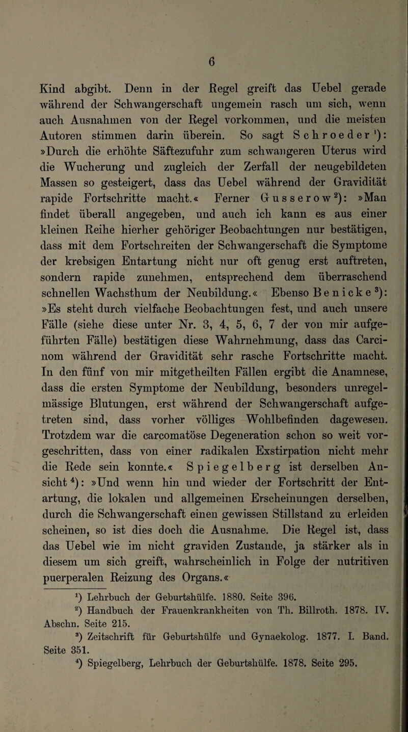 i Kind abgibt. Denn in der Regel greift das Hebel gerade während der Schwangerschaft ungemein rasch um sich, wenn auch Ausnahmen von der Regel Vorkommen, und die meisten Autoren stimmen darin überein. So sagt Schroeder '): »Durch die erhöhte Säftezufuhr zum schwangeren Uterus wird die Wucherung und zugleich der Zerfall der neugebildeten Massen so gesteigert, dass das Uebel während der Gravidität rapide Fortschritte macht.« Ferner Gusserow* 2): »Man findet überall angegeben, und auch ich kann es aus einer kleinen Reihe hierher gehöriger Beobachtungen nur bestätigen, dass mit dem Fortschreiten der Schwangerschaft die Symptome der krebsigen Entartung nicht nur oft genug erst auftreten, sondern rapide zunehmen, entsprechend dem überraschend schnellen Wachsthum der Neubildung.« Ebenso B e n i ck e 3): »Es steht durch vielfache Beobachtungen fest, und auch unsere Fälle (siehe diese unter Nr. 3, 4, 5, 6, 7 der von mir aufge- führten Fälle) bestätigen diese Wahrnehmung, dass das Carci- nom während der Gravidität sehr rasche Fortschritte macht. In den fünf von mir mitgetheilten Fällen ergibt die Anamnese, dass die ersten Symptome der Neubildung, besonders unregel¬ mässige Blutungen, erst während der Schwangerschaft aufge¬ treten sind, dass vorher völliges Wohlbefinden dagewesen. Trotzdem war die carcomatöse Degeneration schon so weit vor¬ geschritten, dass von einer radikalen Exstirpation nicht mehr die Rede sein konnte.« Spiegelberg ist derselben An¬ sicht 4): »Und wenn hin und wieder der Fortschritt der Ent¬ artung, die lokalen und allgemeinen Erscheinungen derselben, durch die Schwangerschaft einen gewissen Stillstand zu erleiden scheinen, so ist dies doch die Ausnahme. Die Regel ist, dass das Uebel wie im nicht graviden Zustande, ja stärker als in diesem um sich greift, wahrscheinlich in Folge der nutritiven puerperalen Reizung des Organs.« x) Lehrbuch der Geburtshülfe. 1880. Seite 896. 2) Handbuch der Frauenkrankheiten von Th. Billroth. 1878. IV. Abschn. Seite 215. 3) Zeitschrift für Geburtshülfe und Gynaekolog. 1877. I. Band. Seite 351.