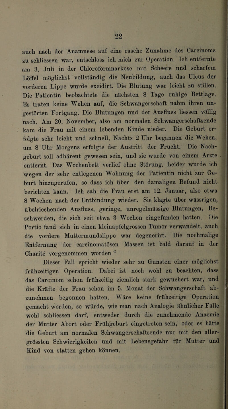 f 22 auch nach der Anamnese auf eine rasche Zunahme des Carcinoms zu schliessen war, entschloss ich mich zur Operation. Ich entfernte am 3. Juli in der Chloroformnarkose mit Scheere und scharfem Löffel möglichst vollständig die Neubildung, auch das Ulcus der vorderen Lippe wurde excidirt. Die Blutung war leicht zu stillen. Die Patientin beobachtete die nächsten 8 Tage ruhige Bettlage. Es traten keine Wehen auf, die Schwangerschaft nahm ihren un¬ gestörten Fortgang. Die Blutungen und der Ausfluss Hessen völlig nach. Am 20. November, also am normalen Schwangerschaftsende kam die Frau mit einem lebenden Kinde nieder. Die Geburt er¬ folgte sehr leicht und schnell, Nachts 2 Uhr begannen die Wehen, um 8 Uhr Morgens erfolgte der Austritt der Frucht. Die Nach¬ geburt soll adhärent gewesen sein, und sie wurde von einem Arzte . entfernt. Das Wochenbett verlief ohne Störung. Leider wurde ich wegen der sehr entlegenen Wohnung der Patientin nicht zur Ge¬ burt hinzugerufen, so dass ich über den damaligen Befund nicht berichten kann. Ich sah die Frau erst am 12. Januar, also etwa 8 Wochen nach der Entbindung wieder. Sie klagte über wässrigen, übelriechenden Ausfluss, geringe, unregelmässige Blutungen, Be¬ schwerden, die sich seit etwa 3 Wochen eingefunden hatten. Die Portio fand sich in einen kleinapfelgrossen Tumor verwandelt, auch die vordere Muttermundslippe war degenerirt. Die nochmalige Entfernung der carcinomatösen Massen ist bald darauf in der Charitö vorgenommen worden “ Dieser Fall spricht wieder sehr zu Gunsten einer möglichst frühzeitigen Operation. Dabei ist noch wohl zu beachten, dass das Carcinom schon frühzeitig ziemlich stark gewuchert war, und die Kräfte der Frau schon im 5. Monat der Schwangerschaft ab¬ zunehmen begonnen hatten. Wäre keine frühzeitige Operation gemacht worden, so würde, wie man nach Analogie ähnlicher Fälle wohl schliessen darf, entweder durch die zunehmende Anaemie der Mutter Abort oder Frühgeburt eingetreten sein, oder es hätte die Geburt am normalen Schwangerschaftsende nur mit den aller- grössten Schwierigkeiten und mit Lebensgefahr für Mutter und Kind von statten gehen können.