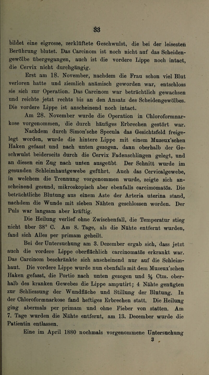 ä3 bildet eine eigrosse, zerklüftete Geschwulst, die bei der leisesten Berührung blutet. Das Carcinom ist noch nicht auf das Scheiden¬ gewölbe übergegangen, auch ist die vordere Lippe noch intact, die Cervix nicht durchgängig. Erst am 18. November, nachdem die Frau schon viel Blut verloren hatte und ziemlich anämisch geworden war, entschloss sie sich zur Operation. Das Carcinom war beträchtlich gewachsen und reichte jetzt rechts bis an den Ansatz des Scheidengewölbes. Die vordere Lippe ist anscheinend noch intact. Am 28. November wurde die Operation in Chloroformnar¬ kose vorgenommen, die durch häufiges Erbrechen gestört war. Nachdem durch Simon’sehe Specula das Gesichtsfeld freige¬ legt worden, wurde die hintere Lippe mit einem Muzeux’schen Haken gefasst und nach unten gezogen, dann oberhalb der Ge¬ schwulst beiderseits durch die Cervix Fadenschlingen gelegt, und an diesen ein Zug nach unten ausgeübt Der Schnitt wurde im gesunden Schleimhautgewebe geführt. Auch das Cervicalgewebe, in welchem die Trennung vorgenommen wurde, zeigte sich an¬ scheinend gesund, mikroskopisch aber ebenfalls carcimomatös. Die beträchtliche Blutung aus einem Aste der Arteria uterina stand, nachdem die Wunde mit sieben Nähten geschlossen worden. Der Puls war langsam aber kräftig. Die Heilung verlief ohne Zwischenfall, die Temperatur stieg nicht über 38° C. Am 8. Tage, als die Nähte entfernt wurden, fand sich Al]es per primam geheilt. Bei der Untersuchung am 3. Dezember ergab sich, dass jetzt auch die vordere Lippe oberflächlich carcinomatös erkrankt war. Das Carcinom beschränkte sich anscheinend nur auf die Schleim¬ haut. Die vordere Lippe wurde nun ebenfalls mit dem Muzeux’schen Haken gefasst, die Portio nach unten gezogen und y2 Ctm. ober¬ halb des kranken Gewebes die Lippe amputirt; 4 Nähte genügten zur Schliessung der Wundfläche und Stillung der Blutung. In der Chloroformnarkose fand heftiges Erbrechen statt. Die Heilung ging abermals per primam und ohne Fieber von statten. Am 7. Tage wurden die Nähte entfernt, am 13. December wurde die Patientin entlassen. Eine im April 1880 nochmals vorgenommene Untersuchung 3 „