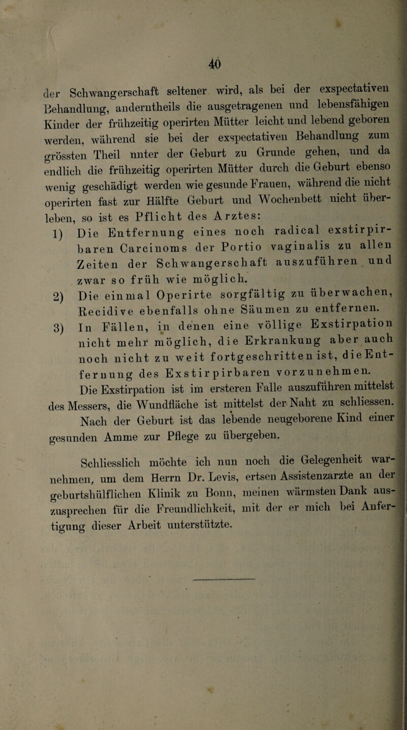 40 der Schwangerschaft seltener wird, als bei der exspectativen Behandlung, anderntheils die ausgetragenen und lebensfähigen Kinder der frühzeitig operirten Mütter leicht und lebend geboren werden, während sie bei der exspectativen Behandlung zum grössten Theil nnter der Geburt zu Grunde gehen, und da endlich die frühzeitig operirten Mütter durch die Geburt ebenso wenig geschädigt werden wie gesunde Frauen, während die nicht operirten fast zur Hälfte Geburt und Wochenbett nicht über¬ leben, so ist es Pflicht des Arztes: 1) Die Entfernung eines noch radical exstirpir- baren Carcinoms der Portio vaginalis zu allen Zeiten der Schwangerschaft auszuführen und zwar so früh wie möglich. 2) Die einmal Operirte sorgfältig zu überwachen, Recidive ebenfalls ohne Säumen zu entfernen. 3) In Fällen, in denen eine völlige Exstirpation nicht mehr möglich, die Erkrankung aber auch noch nicht zu weit fortgeschritten ist, dieEnt- fernung des Ex s t i r p irb aren vorzunehmen. Die Exstirpation ist im ersteren Falle auszuführen mittelst des Messers, die Wundtläche ist mittelst der Naht zu schliessen. Nach der Geburt ist das lebende neugeborene Kind einer gesunden Amme zur Pflege zu übergeben. Schliesslich möchte ich nun noch die Gelegenheit war- nehmen, um dem Herrn Dr. Levis, ertsen Assistenzärzte an der geburtshülflichen Klinik zu Bonn, meinen wärmsten Dank aus¬ zusprechen für die Freundlichkeit, mit der er mich bei Anfer¬ tigung dieser Arbeit unterstützte.