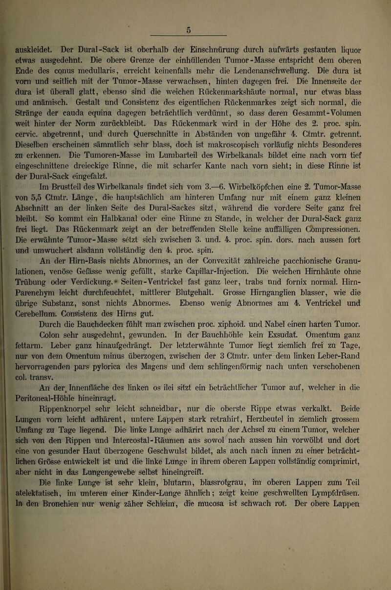 auskleidet. Der Dural-Sack ist oberhalb der Einschnürung durch aufwärts gestauten liquor etwas ausgedehnt. Die obere Grenze der einhüllenden Tumor-Masse entspricht dem oberen Ende des conus medullaris, erreicht keinenfalls mehr die Lendenanschwellung. Die dura ist vorn und seitlich mit der Tumor-Masse verwachsen, hinten dagegen frei. Die Innenseite der dura ist überall glatt, ebenso sind die weichen Rückenmarkshäute normal, nur etwas blass und anämisch. Gestalt und Gonsistenz des eigentlichen Rückenmarkes zeigt sich normal, die Stränge der cauda equina dagegen beträchtlich verdünnt, so dass deren Gesammt-Volumen weit hinter der Norm zurückbleibt. Das Rückenmark wird in der Höhe des 2. proc. spin. cervic. abgetrennt, und durch Querschnitte in Abständen von ungefähr 4. Ctmtr. getrennt. Dieselben erscheinen sämmtlich sehr blass, doch ist makroscopisch vorläufig nichts Besonderes zu erkennen. Die Tumoren-Masse im Lumbarteil des Wirbelkanals bildet eine nach vorn tief eingeschnittene dreieckige Rinne, die mit scharfer Kante nach vorn sieht; in diese Rinne ist der Dural-Sack eingefalzt. Im Brustteil des Wirbelkanals findet sich vom 3.—6. Wirbelköpfchen eine 2. Tumor-Masse von 5,5 Ctmtr. Länge, die hauptsächlich am hinteren Umfang nur mit einem ganz kleinen Abschnitt an der linken Seite des Dural-Sackes sitzt, während die vordere Seite ganz frei bleibt. So kommt ein Halbkanal oder eine Rinne zu Stande, in welcher der Dural-Sack ganz frei liegt. Das Rückenmark zeigt an der betreffenden Stelle keine auffälligen Gömpressionen. Die erwähnte Tumor-Masse setzt sich zwischen 3. und. 4. proc. spin. dors. nach aussen fort und um wuchert alsdann vollständig den 4. proc. spin. An der Hirn-Basis nichts Abnormes, an der Gonvexität zahlreiche pacchionische Granu¬ lationen, venöse Gefässe wenig gefüllt, starke Capillar-Injection. Die weichen Hirnhäute ohne Trübung oder Verdickung. * Seiten-Ventrickel fast ganz leer, trabs und fornix normal. Hirn- Parenchym leicht durchfeuchtet, mittlerer Blutgehalt. Grosse Hirnganglien blasser, wie die übrige Substanz, sonst nichts Abnormes. Ebenso wenig Abnormes am 4. Ventrickel und Cerebellum. Gonsistenz des Hirns gut. Durch die Bauehdecken fühlt man zwischen proc. xiphoid. und Nabel einen harten Tumor. Golon sehr ausgedehnt, gewunden. In der Bauchhöhle kein Exsudat. Omentum ganz fettarm. Leber ganz hinaufgedrängt. Der letzterwähnte Tumor liegt ziemlich frei zu Tage, nur von dem Omentum minus überzogen, zwischen der 3 Ctmtr. unter dem linken Leber-Rand hervorragenden pars pylorica des Magens und dem schlingenförmig nach unten verschobenen col. transv. An der Innenfläche des linken os ilei sitzt ein beträchtlicher Tumor auf, welcher in die Peritoneal-Höhle hineinragt. Rippenknorpel sehr leicht schneidbar, nur die oberste Rippe etwas verkalkt. Beide Lungen vorn leicht adhärent, untere Lappen stark retrahirt, Herzbeutel in ziemlich grossem Umfang zu Tage liegend. Die linke Lunge adhärirt nach der Achsel zu einem Tumor, welcher sich von den Rippen und Intercostal-Räumen aus sowol nach aussen hin vorwölbt und dort eine von gesunder Haut überzogene Geschwulst bildet, als auch nach innen zu einer beträchU liehen Grösse entwickelt ist und die linke Lunge in ihrem oberen Lappen vollständig comprimirt, aber nicht in das Lungengewebe selbst hineingreift. Die linke Lunge ist sehr klein, blutarm, blassrotgrau, im oberen Lappen zum Teil atelektatisch, im unteren einer Kinder-Lunge ähnlich; zeigt keine geschwellten Lympfdrüsen. ln den Bronchien nur wenig zäher Schleim, die mucosa ist schwach rot. Der obere Lappen