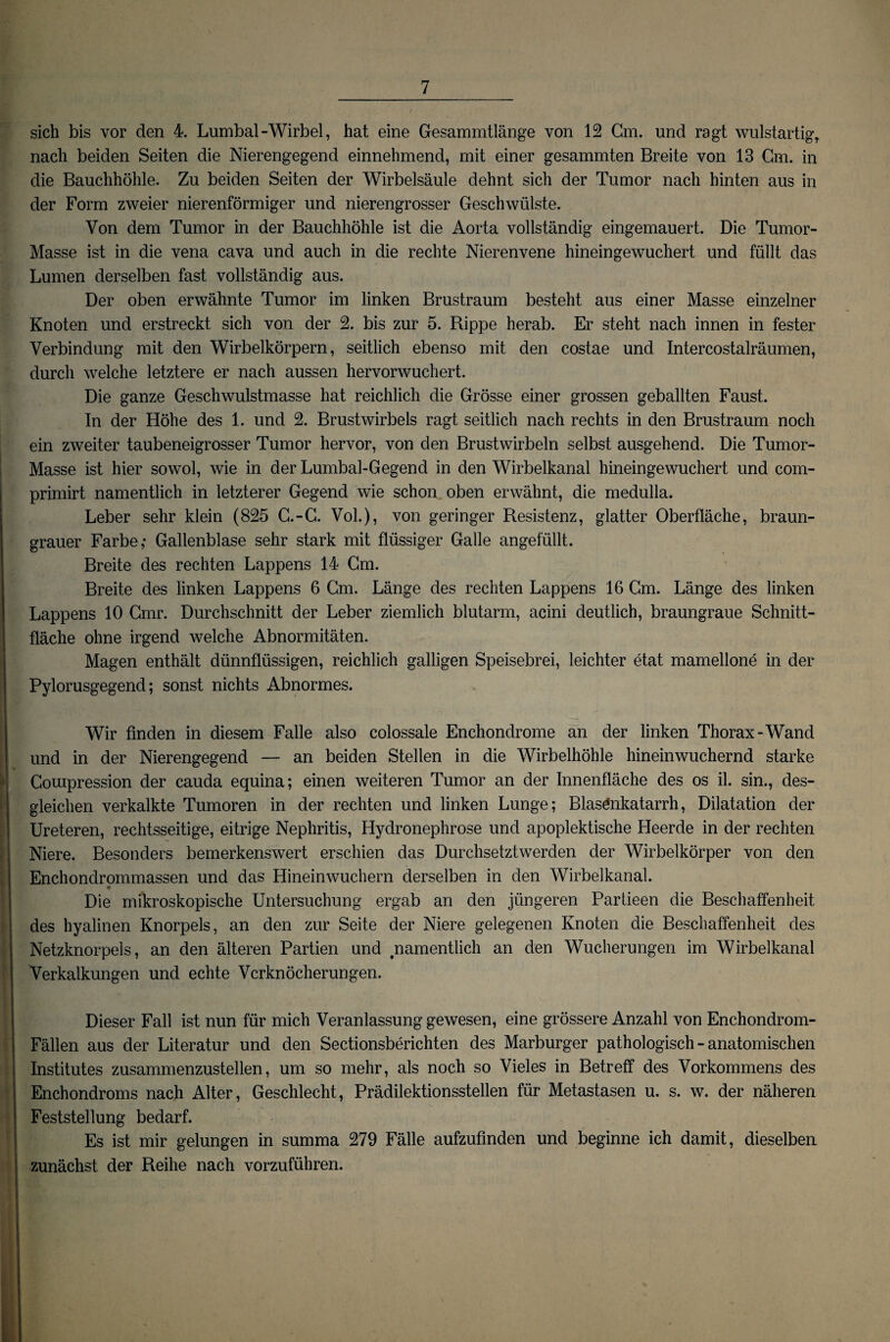 sich bis vor den 4. Lumbal-Wirbel, hat eine Gesammtlänge von 12 Cm. und ragt wulstartig, nach beiden Seiten die Nierengegend einnehmend, mit einer gesammten Breite von 13 Cm. in die Bauchhöhle. Zu beiden Seiten der Wirbelsäule dehnt sich der Tumor nach hinten aus in der Form zweier nierenförmiger und nierengrosser Geschwülste. Von dem Tumor in der Bauchhöhle ist die Aorta vollständig eingemauert. Die Tumor- Masse ist in die vena cava und auch in die rechte Nierenvene hineingewuchert und füllt das Lumen derselben fast vollständig aus. Der oben erwähnte Tumor im linken Brustraum besteht aus einer Masse einzelner Knoten und erstreckt sich von der 2. bis zur 5. Rippe herab. Er steht nach innen in fester Verbindung mit den Wirbelkörpern, seitlich ebenso mit den costae und Intercostalräumen, durch welche letztere er nach aussen hervorwuchert. Die ganze Geschwulstmasse hat reichlich die Grösse einer grossen geballten Faust. In der Höhe des 1. und 2. Brustwirbels ragt seitlich nach rechts in den Brustraum noch ein zweiter taubeneigrosser Tumor hervor, von den Brustwirbeln selbst ausgehend. Die Tumor- Masse ist hier sowol, wie in der Lumbal-Gegend in den Wirbelkanal hineingewuchert und com- primirt namentlich in letzterer Gegend wie schon oben erwähnt, die medulla. Leber sehr klein (825 G.-G. Vol.), von geringer Resistenz, glatter Oberfläche, braun¬ grauer Farbe,* Gallenblase sehr stark mit flüssiger Galle angefüllt. Breite des rechten Lappens 14 Gm. Breite des linken Lappens 6 Cm. Länge des rechten Lappens 16 Gm. Länge des linken Lappens 10 Cmr. Durchschnitt der Leber ziemlich blutarm, acini deutlich, braungraue Schnitt¬ fläche ohne irgend welche Abnormitäten. Magen enthält dünnflüssigen, reichlich galligen Speisebrei, leichter etat mamellone in der Pylorusgegend; sonst nichts Abnormes. Wir finden in diesem Falle also colossale Enchondrome an der linken Thorax-Wand und in der Nierengegend — an beiden Stellen in die Wirbelhöhle hineinwuchernd starke Couipression der cauda equina; einen weiteren Tumor an der Innenfläche des os il. sin., des¬ gleichen verkalkte Tumoren in der rechten und linken Lunge; Blasönkatarrh, Dilatation der Ureteren, rechtsseitige, eitrige Nephritis, Hydronephrose und apoplektische Heerde in der rechten Niere. Besonders bemerkenswert erschien das Durchsetztwerden der Wirbelkörper von den Enchondrommassen und das Hineinwuchern derselben in den Wirbelkanal. Die mikroskopische Untersuchung ergab an den jüngeren Partieen die Beschaffenheit des hyalinen Knorpels, an den zur Seite der Niere gelegenen Knoten die Beschaffenheit des Netzknorpels, an den älteren Partien und .namentlich an den Wucherungen im Wirbelkanal Verkalkungen und echte Verknöcherungen. Dieser Fall ist nun für mich Veranlassung gewesen, eine grössere Anzahl von Enchondrom- Fällen aus der Literatur und den Sectionsberichten des Marburger pathologisch - anatomischen Institutes zusammenzustellen, um so mehr, als noch so Vieles in Betreff des Vorkommens des SEnchondroms nach Alter, Geschlecht, Prädilektionsstellen für Metastasen u. s. w. der näheren Feststellung bedarf. Es ist mir gelungen in summa 279 Fälle aufzufmden und beginne ich damit, dieselben zunächst der Reihe nach vorzuführen. -