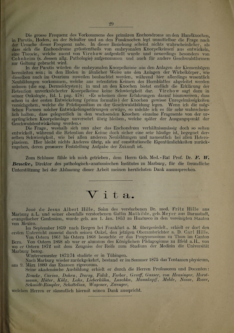 Die grosse Frequenz des Vorkommens des primären Enchondroms an den Handknochen, in Parotis, Hoden, an der Schulter und an den Fussknochen legt unmittelbar die Frage nach der Ursache dieser Frequenz nahe. In dieser Beziehung scheint nichts wahrscheinlicher, als dass sich die Enchondrome grösstentheils von embryonalen Knorpelkeimen aus entwickeln, eine Theorie, welche zuerst von Virchow aufgestellt wurde und neuerdings besonders von Cohn heim (s., dessen allg. Pathologie) aufgenommen und auch für andere Geschwulstformen zur Geltung gebracht wird. In der Parotis würden die embryonalen Knorpelkeime aus den Anlagen der Kiemenbögen herzuleiten sein; in den Hoden in ähnlicher Weise aus den Anlagen der Wirbelkörper, wie dieselben auch im Ovarium zuweilen beobachtet werden, während hier allerdings wesentlich Neubildungen Vorkommen, welche aus retentirten Keimen des Hornblattes abgeleitet werden müssen (die sog. Dermoidcysten); in und an den Knochen bietet endlich die Erklärung der Retention unverknöcherter Knorpelkeime keine Schwierigkeit dar. Virchow sagt dazu in seiner Onkologie, Bd. I. pag. 478: »Es scheinen diese Erfahrungen darauf hinzu weisen, dass schon in der ersten Entwickelung (prima formatio) der Knochen gewisse Unregelmässigkeiten vorsichgehen, welche die Prädisposition zu der Geschwulstbildung legen. Wenn ich die mög¬ lichen Formen solcher Entwickelungsstörungen erwäge, so möchte ich es für sehr wahrschein¬ lich halten, dass gelegentlich in den wachsenden Knochen einzelne Fragmente von der ur¬ sprünglichen Knorpelanlage unversehrt übrig bleiben, welche später der Ausgangspunkt der Geschwülstentwickelung werden.« Die Frage, weshalb sich nun aber das Enchondrom verhältnissmässig doch so selten entwickelt, während die Retention der Keime doch sicher eine sehr häufige ist, begegnet der¬ selben Schwierigkeit, wie bei allen anderen Neubildungen und namentlich bei allen Hetero- plasieen. Hier bleibt nichts Anderes übrig, als auf constitutioneile Eigentümlichkeiten zurück¬ zugehen, deren genauere Feststellung Aufgabe der Zukunft ist. Zum Schlüsse fühle ich mich getrieben, dem Herrn Geh. Med. - Rat Prof. Dr. F. TF. JBeneke, Direktor des pathologisch-anatomischen Institutes zu Marburg, für die freundliche Unterstützung bei der Abfassung dieser Arbeit meinen herzlichsten Dank auszusprechen. NZ i 1 a . r .Jose de Jesus Albert Hille, Sohn des verstorbenen Dr. med. Fritz Hille aus Marburg a.L. und seiner ebenfalls verstorbenen Gattin Mathilde, geb. Meyer aus Darmstadt, evangelischer Confession, wurde geb. am 1. Jan. 1853 zu Huatusco in den vereinigten Staaten von Mexico. Im September 1859 nach Bergen bei Frankfurt a. M. übergesiedelt, erhielt er dort den ersten Unterricht zumeist durch seinen Onkel, den jetzigen Oberamtsrichter a. D. Carl Hille. Von Ostern 1861 bis Ostern 1868 besuchte er das Progymnasium zu Thun im Ganton Bern. Von Ostern 1868 ab war er alumnus des Königlichen Pädagogiums zu Ilfeld a.H., von wo er Ostern 1872 mit dem Zeugniss der Reife zum Studium der Medizin die Universität Marburg bezog. Wintersemester 1873/74 studirte er in Tübingen. Nach Marburg wieder zurückgekehrt, bestand er im Sommer 1875 das Tentamen physicum, am 9. März 1880 das Examen rigorosum. Seine akademische Ausbildung erhielt er durch die Herren Professoren und Docenten: Beneke, Carius, Dohm, Durst/, Falck, Ferber, G-reeff, Gasser, von Heusinger, Horst¬ mann, Hüter, Külz, Lohs, Lieberkühn, Luschka, Mannkopff, Melde, Nasse, Böser, Schmidt-Bimpler, Schottelius, Wagener, Zwenger, welchen Herren er sämmtlich hiermit seinen Dank ausspricht.