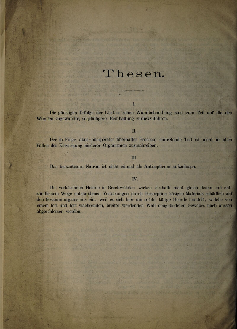 TLl e s e n i. Die günstigen Erfolge der Li ster sehen Wundbehandlung sind zum Teil auf die den Wunden zugewandte, sorgfältigere Reinhaltung zurückzuführen. Der in Folge akut - puerperaler fiberhafter Processe eintretende Tod ist nicht in allen Fällen der Einwirkung niederer Organismen zuzuschreiben. Das benzoesaure Natron ist nicht einmal als Antisepticum aufzufasspn. IV. Die verkäsenden Heerde in Geschwülsten wirken deshalb nicht gleich denen auf ent¬ zündlichem Wege entstandenen Verkäsungen durch Resorption käsigen Materials schädlich auf den Gesammtorganismus ein, weil es sich hier um solche käsige Heerde handelt, welche von einem fort und fort wachsenden, breiter werdenden Wall neugebildeten Gewebes nach aussen abgeschlossen werden.