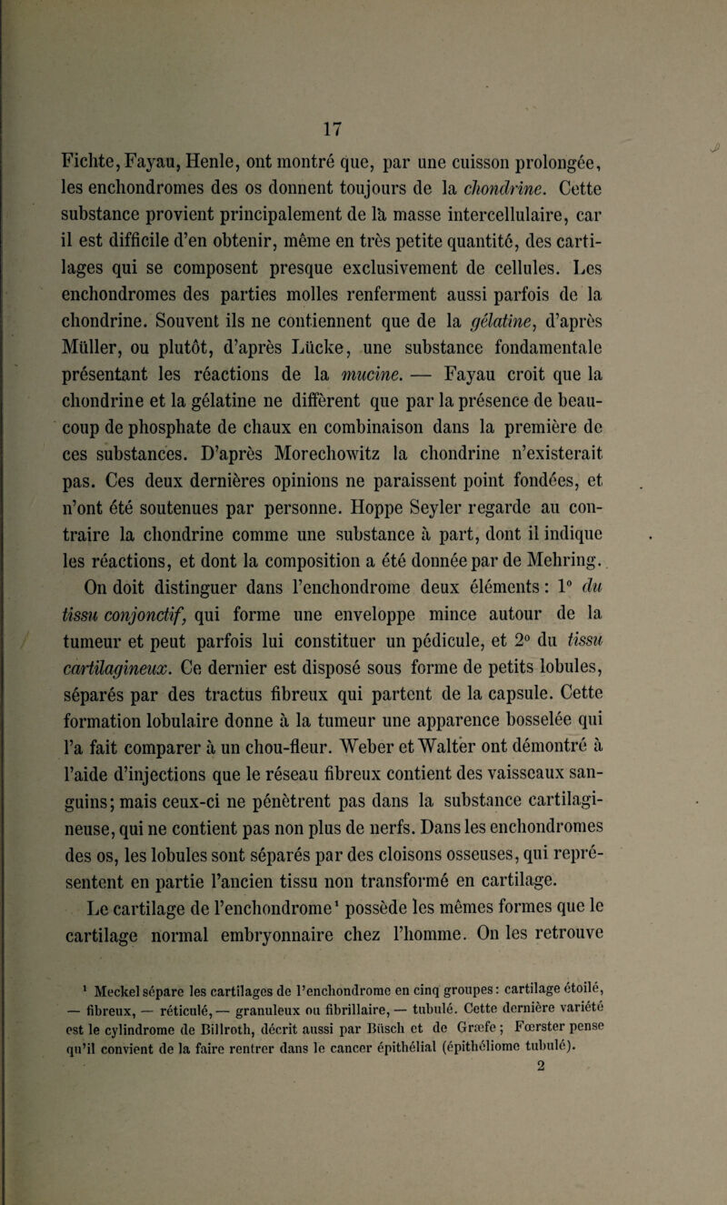 Fichte,FayaUj Henle, ont montré que, par une cuisson prolongée, les encliondromes des os donnent toujours de la cJiondrine. Cette substance provient principalement de là masse intercellulaire, car il est difficile d’en obtenir, même en très petite quantité, des carti¬ lages qui se composent presque exclusivement de cellules. Les enchondromes des parties molles renferment aussi parfois de la chondrine. Souvent ils ne contiennent que de la gélatine^ d’après Millier, ou plutôt, d’après Lücke, une substance fondamentale présentant les réactions de la mucine. — Fayau croit que la chondrine et la gélatine ne diffèrent que par la présence de beau¬ coup de phosphate de chaux en combinaison dans la première de ces substances. D’après Morecliowitz la chondrine n’existerait pas. Ces deux dernières opinions ne paraissent point fondées, et n’ont été soutenues par personne. Hoppe Seyler regarde au con¬ traire la chondrine comme une substance à part, dont il indique les réactions, et dont la composition a été donnée par de Mehring.. On doit distinguer dans l’encliondrome deux éléments : F du tissu conjonctif y qui forme une enveloppe mince autour de la tumeur et peut parfois lui constituer un pédicule, et 2^ du tissu cartilagineux. Ce dernier est disposé sous forme de petits lobules, séparés par des tractus fibreux qui partent de la capsule. Cette formation lobulaire donne à la tumeur une apparence bosselée qui l’a fait comparer à un chou-fleur. Weber et Walter ont démontré à l’aide d’injections que le réseau fibreux contient des vaisseaux san¬ guins; mais ceux-ci ne pénètrent pas dans la substance cartilagi¬ neuse, qui ne contient pas non plus de nerfs. Dans les enchondromes des os, les lobules sont séparés par des cloisons osseuses, qui repré¬ sentent en partie l’ancien tissu non transformé en cartilage. Le cartilage de l’enchondrome^ possède les mêmes formes que le cartilage normal embryonnaire chez l’homme. On les retrouve * Meckel sépare les cartilages de l’encliondrorae en cinq groupes : cartilage étoilé, — fibreux, — réticulé,— granuleux ou fibrillaire,— tabulé. Cette dernière variété est le cylindrome de Billroth, décrit aussi par Büscb et de Græfe ; Fœrster pense qu’il convient de la faire rentrer dans le cancer épithélial (épitliôliome tabulé). 2