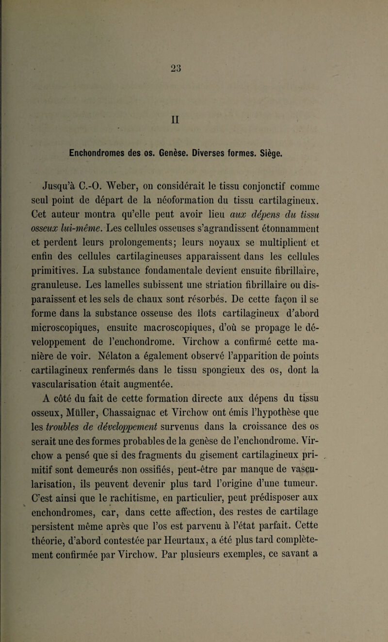 II Enchondromes des os. Genèse. Diverses formes. Siège. Jusqu’à C.-O. Weber, on considérait le tissu conjonctif comme seul point de départ de la néoformation du tissu cartilagineux. Cet auteur montra qii’elle peut avoir lieu aux dépens du tissu osseux lui-même. cellules osseuses s’agrandissent étonnamment et perdent leurs prolongements ; leurs noyaux se multiplient et enfin des cellules cartilagineuses apparaissent dans les cellules primitives. La substance fondamentale devient ensuite fibrillaire, granuleuse. Les lamelles subissent une striation fibrillaire ou dis¬ paraissent et les sels de chaux sont résorbés. De cette façon il se forme dans la substance osseuse des îlots cartilagineux d'^abord microscopiques, ensuite macroscopiques, d’où se propage le dé¬ veloppement de l’enchondrome. Virchow a confirmé cette ma¬ nière de voir. Nélaton a également observé l’apparition de points cartilagineux renfermés dans le tissu spongieux des os, dont la vascularisation était augmentée. A côté du fait de cette formation directe aux dépens du tissu osseux. Millier, Chassaignac et Virchow ont émis l’hypothèse que les troubles de développement survenus dans la croissance des os serait une des formes probables de la genèse de l’enchondrome. Vir¬ chow a pensé que si des fragments du gisement cartilagineux pri¬ mitif sont demeurés non ossifiés, peut-être par manque de vascu¬ larisation, ils peuvent devenir plus tard l’origine d’une tumeur. C’est ainsi que le rachitisme, en particulier, peut prédisposer aux enchondromes, car, dans cette affection, des restes de cartilage persistent même après que l’os est parvenu à l’état parfait. Cette théorie, d’abord contestée par Heurtaux, a été plus tard complète¬ ment confirmée par Virchow. Par plusieurs exemples, ce savant a
