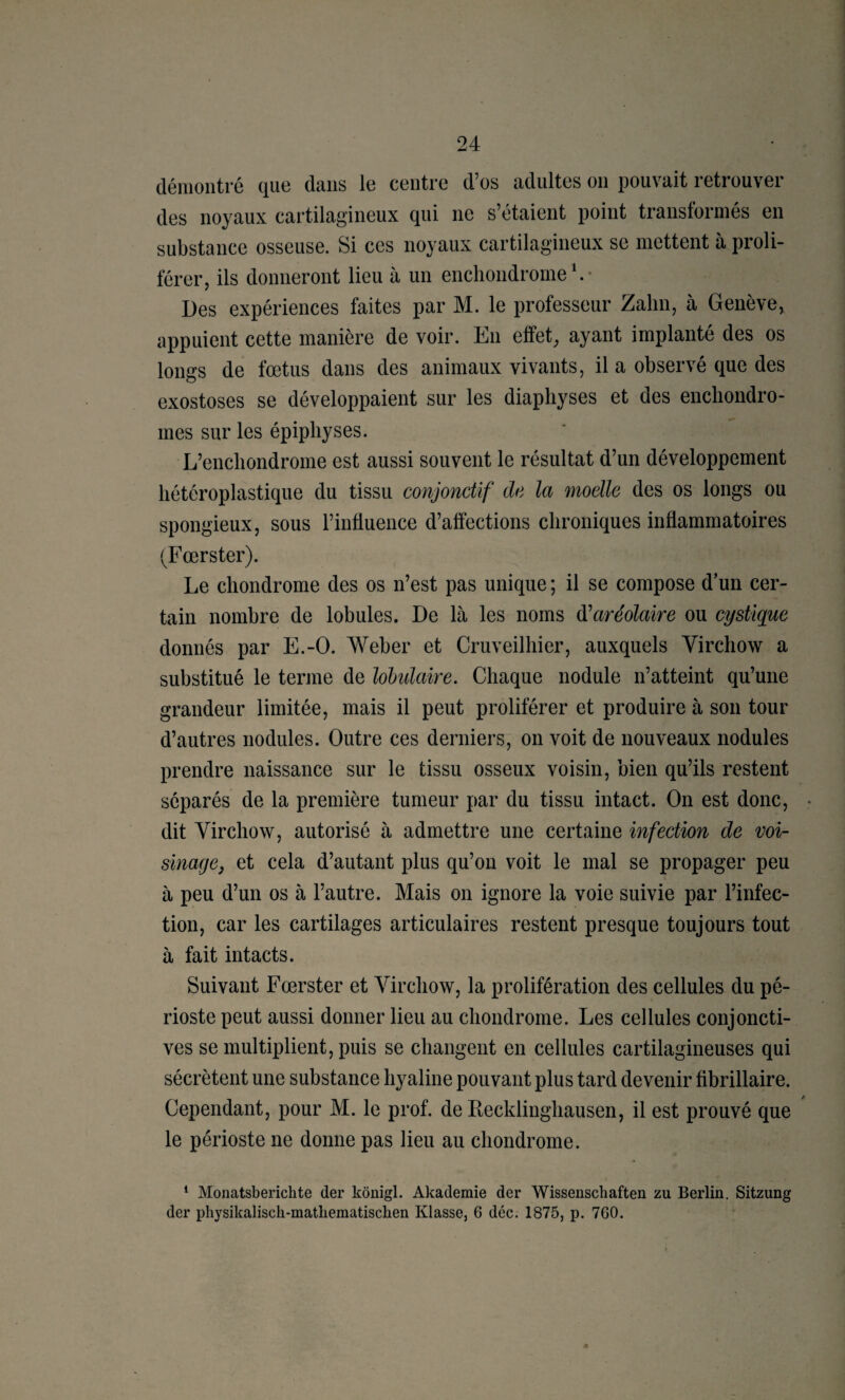 démontré que dans le centre d’os adultes on pouvait retrouver des noyaux cartilagineux qui ne s’étaient point transformés en substance osseuse. Si ces noyaux cartilagineux se mettent à proli¬ férer, ils donneront lieu à un enchondrorne \ • Des expériences faites par M. le professeur Zalin, à Genève, appuient cette manière de voir. En effet, ayant implanté des os longs de fœtus dans des animaux vivants, il a observé que des exostoses se développaient sur les diapliyses et des encliondro- mes sur les épipliyses. L’encliondrome est aussi souvent le résultat d’un développement hétéroplastique du tissu conjonctif de la moelle des os longs ou spongieux, sous l’influence d’affections chroniques inflammatoires (Fœrster). Le chondrome des os n’est pas unique ; il se compose d’un cer¬ tain nombre de lobules. De là les noms à^aréolaire ou cysügue donnés par E.-O. Weber et Cruveilhier, auxquels Virchow a substitué le terme de lohulaire. Chaque nodule n’atteint qu’une grandeur limitée, mais il peut proliférer et produire à son tour d’autres nodules. Outre ces derniers, on voit de nouveaux nodules prendre naissance sur le tissu osseux voisin, bien qu’ils restent séparés de la première tumeur par du tissu intact. On est donc, dit Virchow, autorisé à admettre une certaine infection de voi¬ sinage, et cela d’autant plus qu’on voit le mal se propager peu à peu d’un os à l’autre. Mais on ignore la voie suivie par l’infec¬ tion, car les cartilages articulaires restent presque toujours tout à fait intacts. Suivant Fœrster et Virchow, la prolifération des cellules du pé¬ rioste peut aussi donner lieu au chondrome. Les cellules conjoncti¬ ves se multiplient, puis se changent en cellules cartilagineuses qui sécrètent une substance hyaline pouvant plus tard devenir flbrillaire. Cependant, pour M. le prof, de Eecklinghausen, il est prouvé que le périoste ne donne pas lieu au chondrome. * Monatsberichte der kônigl. Akademie der Wissenschaften zu Berlin. Sitzung der physikaliscli-matliematiscben Klasse, 6 déc. 1875, p. 760.