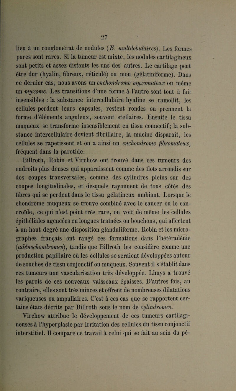 lieu à un congloniérat de nodules {E. multilobiilaires). Les formes pures sont rares. Si la tumeur est mixte, les nodules cartilagineux sont petits et assez distants les uns des autres. Le cartilage peut être dur (hyalin, fibreux, réticulé) ou mou (gélatiniforme). Dans ce dernier cas, nous avons un encliondrome myxomateux ou même un myxome. Les transitions d'une forme à l’autre sont tout à fait insensibles : la substance iiitercellulaire hyaline se ramollit, les cellules perdent leurs capsules, restent rondes ou prennent la forme d’éléments anguleux, souvent stellaires. Ensuite le tissu muqueux se transforme insensiblement en tissu connectif; la sub¬ stance intercellulaire devient fibrillaire, la mucine disparaît, les cellules se rapetissent et on a ainsi un encliondrome fibromateux, fréquent dans la parotide. Billroth, Eobin et Virchow ont trouvé dans ces tumeurs des endroits plus denses qui apparaissent comme des îlots arrondis sur des coupes transversales, comme des cylindres pleins sur des coupes longitudinales, et desquels rayonnent de tous côtés des fibres qui se perdent dans le tissu gélatineux ambiant. Lorsque le chondrome muqueux se trouve combiné avec le cancer ou le can- croïde, ce qui n’est point très rare, on voit de même les cellules épithéliales agencées en longues traînées ou bouchons, qui alFectent à un haut degré une disposition glanduliforme. Robin et les micro¬ graphes français ont rangé ces formations dans l’hétéradénie {adénocliondromes) ^ tandis que Billroth les considère comme une production papillaire où les cellules se seraient développées autour de souches de tissu conjonctif ou muqueux. Souvent il s’établit dans ces tumeurs une vascularisation très développée. Lhuys a trouvé les parois de ces nouveaux vaisseaux épaisses. D’autres fois, au contraire, elles sont très minces et offrent de nombreuses dilatations variqueuses ou ampullaires. C’est à ces cas que se rapportent cer¬ tains états décrits par Billroth sous le nom de cyUndromes. Virchow attribue le développement de ces. tumeurs cartilagi¬ neuses à l’hyperplasie par irritation des cellules du tissu conjonctif interstitiel. Il compare ce travail à celui qui se fait au sein du pé-