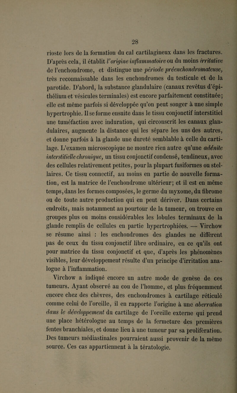 rioste lors de la formation du cal cartilagineux dans les fractures. D’après cela, il établit Vorigine inflmmnatmre on du moins irritative de l’encliondrome, et distingue une période préenchondrdmateuse, très reconnaissable dans les encliondromes du testicule et de la parotide. D’abord, la substance glandulaire (canaux revêtus d’épi¬ thélium et vésicules terminales) est encore parfaitement constituée; elle est même parfois si développée qu’on peut songer à une simple hypertrophie. 11 se forme ensuite dans le tissu conjonctif interstitiel une tuméfaction avec induration, qui circonscrit les canaux glan¬ dulaires, augmente la distance qui les sépare les uns des autres, et donne parfois à la glande une dureté semblable à celle du carti¬ lage. L’examen microscopique ne montre rien autre qu’une adénite interstitielle chronique J un tissu conjonctif condensé, tendineux, avec des cellules relativement petites, pour la plupart fusiformes ou stel¬ laires. Ce tissu connectif, au moins en partie de nouvelle forma¬ tion, est la matrice de l’enchondrome ultérieur; et il est en même temps, dans les formes composées, le germe du myxome, du fibrome ou de toute autre production qui en peut dériver. Dans certains endroits, mais notamment au pourtour de la tumeur, on trouve en groupes plus ou moins considérables les lobules terminaux de la glande remplis de cellules en partie hypertrophiées. — Virchow se résume ainsi : les enchondromes des glandes ne diffèrent pas de ceux du tissu conjonctif libre ordinaire, en ce qu’ils ont pour matrice du tissu conjonctif et que, d’après les phénomènes visibles, leur développement résulte d’un principe d’irritation ana¬ logue à l’inflammation. Virchow a indiqué encore un autre mode de genèse de ces tumeurs. Ayant observé au cou de l’homme, et plus fréquemment encore chez des chèvres, des enchondromes à cartilage réticulé comme celui de l’oreille, il en rapporte l’origine à une aberration dans le développement du cartilage de l’oreille externe qui prend une place hétérologue au temps de la fermeture des premières fentes branchiales, et donne lieu à une tumeur par sa prolifération. Des tumeurs médiastinales pourraient aussi provenir de la même source. Ces cas appartiennent à la tératologie.