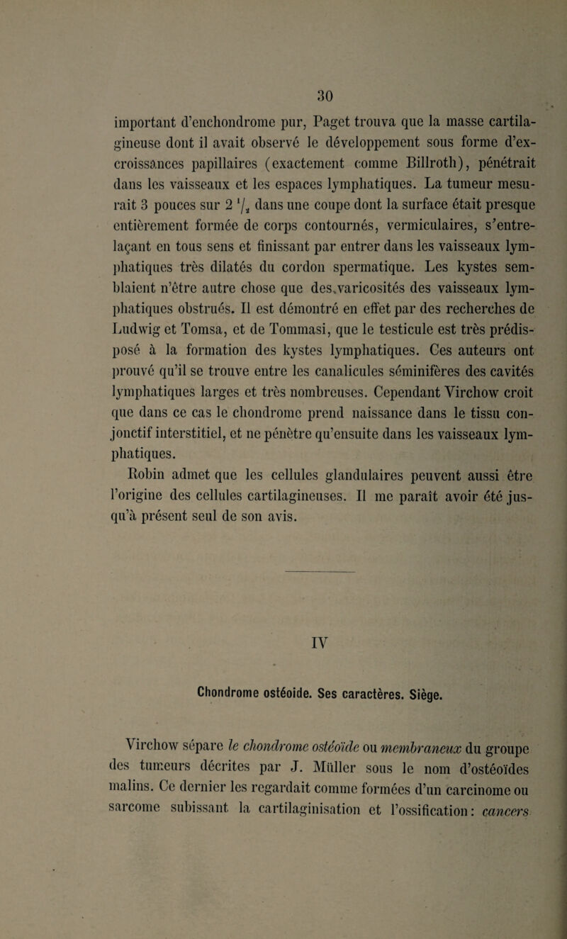 important d’encliondrome pur, Paget trouva que la masse cartila¬ gineuse dont il avait observé le développement sous forme d’ex¬ croissances papillaires (exactement comme Billroth), pénétrait dans les vaisseaux et les espaces lymphatiques. La tumeur mesu¬ rait 3 pouces sur 2 7^ tlans une coupe dont la surface était presque entièrement formée de corps contournés, vermiculaires, s’entre¬ laçant en tous sens et finissant par entrer dans les vaisseaux lym¬ phatiques très dilatés du cordon spermatique. Les kystes sem¬ blaient n’être autre chose que des.varicosités des vaisseaux lym¬ phatiques obstrués. Il est démontré en effet par des recherches de Ludwig et Tomsa, et de Tommasi, que le testicule est très prédis¬ posé à la formation des kystes lymphatiques. Ges auteurs ont prouvé qu’il se trouve entre les canalicules séminifères des cavités lymphatiques larges et très nombreuses. Cependant Virchow croit que dans ce cas le chondrome prend naissance dans le tissu con¬ jonctif interstitiel, et ne pénètre qu’ensuite dans les vaisseaux lym¬ phatiques. Pobin admet que les cellules glandulaires peuvent aussi être l’origine des cellules cartilagineuses. Il me paraît avoir été jus¬ qu’à présent seul de son avis. IV Chondrome ostéoide. Ses caractères. Siège. Virchow sépare le chondrome ostéoide ou membraneux du groupe des tumeurs décrites par J. Millier sous le nom d’ostéoïdes malins. Ce dernier les regardait comme formées d’un carcinome ou sarcome subissant la cartilaginisation et l’ossification : cancers