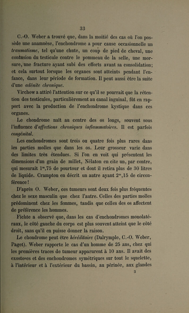 C.-O. Weber a trouvé que, dans la moitié des cas où l’on pos¬ sède une anamnèse, Fencliondrome a pour cause occasionnelle un traumatisme^ tel qu’une chute, un coup de pied de cheval, une contusion du testicule contre le pommeau de la selle, une mor¬ sure, une fracture ayant subi des efforts avant sa consolidation; et cela surtout lorsque les organes sont atteints pendant l’en- • fance, dans leur période de formation. Il peut aussi être la suite d’une adénite chronique. Virchow a attiré l’attention sur ce qu’il se pourrait que la réten¬ tion des testicules, particulièrement au canal inguinal, fût en rap¬ port avec la production de Fencliondrome kystique dans ces organes. Le chondrome naît au centre des os longs, souvent sous l’influence d^affections chroniques inflammatoires. Il est parfois congénital. Les enchondromes sont trois ou quatre fois plus rares dans les parties molles que dans les os. Leur grosseur varie dans des limites très étendues. Si l’on en voit qui présentent les dimensions d’un grain de millet, Nélaton en cite un, par contre, qui mesurait 1“,75 de pourtour et dont il retira plus de 30 litres de liquide. Crampton en décrit un autre ayant 2”, 15 de circon¬ férence ! D’après O. Weber, ces tumeurs sont deux fois plus fréquentes chez le sexe masculin que chez l’autre. Celles des parties molles prédominent chez les femmes, tandis que celles des os affectent de préférence les hommes. Fichte a observé que, dans les cas d’enchondromes monolaté¬ raux, le côté gauche du corps est plus souvent atteint que le côté droit, sans qu’il en puisse donner la raison. Le chondrome peut être héréditaire (Dalr^^mple, C.-O. Weber, Paget). Weber rapporte le cas d’un homme de 25 ans, chez qui les premières traces de tumeur apparurent à 10 ans. Il avait des exostoses et des enchondromes symétriques sur tout le squelette, à l’intérieur et à l’extérieur du bassin, au périnée, aux glandes 3