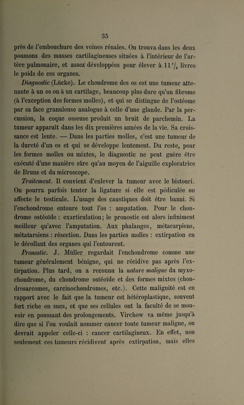 é 35 près de rembouchure des veines rénales. On trouva dans les deux poumons des masses cartilagineuses situées à l’intérieur de l’ar¬ tère pulmonaire, et assez développées pour élever à 11% livres le poids de ces organes. Diagnostic (Lücke). Le chondrome des os est une tumeur atte¬ nante à un os ou à un cartilage, beaucoup plus dure qu’un fibrome (à l’exception des formes molles), et qui se distingue de l’ostéome par sa face granuleuse analogue à celle d’une glande. Par la per¬ cussion, la coque osseuse produit un bruit de parchemin. La tumeur apparaît dans les dix premières années de la vie. Sa crois¬ sance est lente. — Dans les parties molles, c’est une tumeur de la dureté d’un os et qui se développe lentement. Du reste, pour les formes molles ou mixtes, le diagnostic ne peut guère être exécuté d’une manière sûre qu’au moyen de l’aiguille exploratrice de Bruns et du microscope. Traitement. Il convient d’enlever la tumeur avec le bistouri. On pourra parfois tenter la ligature si elle est pédiculée ou affecte le testicule. L’usage des caustiques doit être banni. Si l’enchondrome entoure tout l’os : amputation. Pour le chon¬ drome ostéoïde : exarticulation ; le pronostic est alors infiniment meilleur qu’avec l’amputation. Aux phalanges, métacarpiens, métatarsiens : résection. Dans les parties molles : extirpation en le décollant des organes qui l’entourent. Pronostic. J. Millier regardait l’enchondrome comme une tumeur généralement bénigne, qui ne récidive pas après Tex- tirpation. Plus tard, on a reconnu la nature maligne du myxo- chondrome, du chondrome ostéoïde et des formes mixtes (chon¬ drosarcomes, carcinochondromes, etc.). Cette malignité est en rapport avec le fait que la tumeur est hétéroplastique, souvent fort riche en sucs, et que ses cellules ont la faculté de se mou¬ voir en poussant des prolongements. Virchow va même jusqu’à dire que si l’on voulait nommer cancer toute tumeur maligne, on devrait appeler celle-ci : cancer cartilagineux. En effet, non seulement ces tumeurs récidivent après extirpation, mais elles