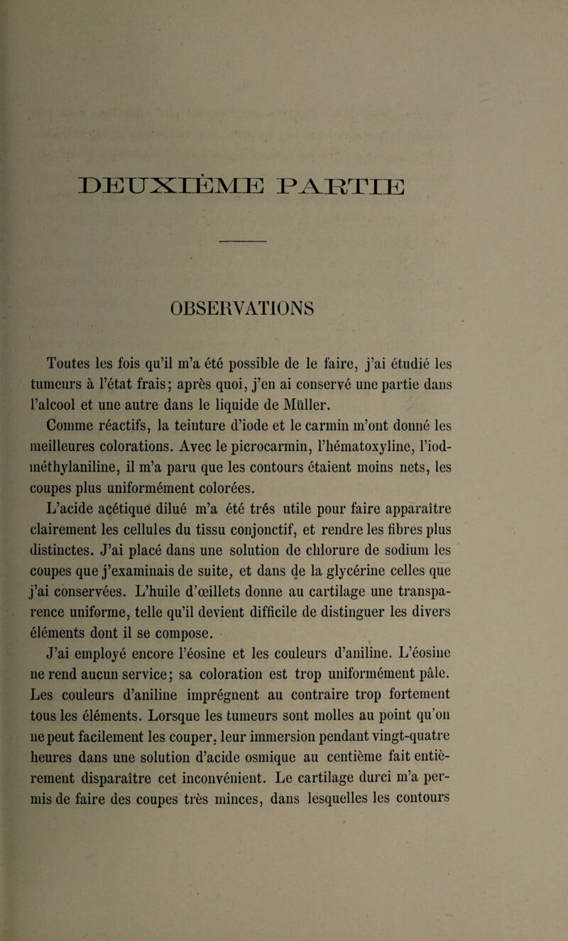 DEUXIÈME UXETIE OBSERVATIONS Toutes les fois qu’il m’a été possible de le faire, j’ai étudié les tumeurs à l’état frais; après quoi, j’en ai conservé une partie dans l’alcool et une autre dans le liquide de Müller. Comme réactifs, la teinture d’iode et le carmin m’ont donné les meilleures colorations. Avec le picrocarrnin, l’hématoxyline, l’iod- méthylaniline, il m’a paru que les contours étaient moins nets, les coupes plus uniformément colorées. L’acide acétique dilué m’a été très utile pour faire apparaître clairement les cellules du tissu conjonctif, et rendre les fibres plus distinctes. J’ai placé dans une solution de chlorure de sodium les coupes que j’examinais de suite^ et dans de la glycérine celles que j’ai conservées. L’huile d’œillets donne au cartilage une transpa¬ rence uniforme, telle qu’il devient difficile de distinguer les divers éléments dont il se compose. J’ai employé encore l’éosine et les couleurs d’aniline. L’éosine ne rend aucun service ; sa coloration est trop uniformément pâle. Les couleurs d’aniline imprègnent au contraire trop fortement tous les éléments. Lorsque les tumeurs sont molles au point qu’on ne peut facilement les couper, leur immersion pendant vingt-quatre heures dans une solution d’acide osmique au centième fait entiè¬ rement disparaître cet inconvénient. Le cartilage durci m’a per¬ mis de faire des coupes très minces, dans lesquelles les contours