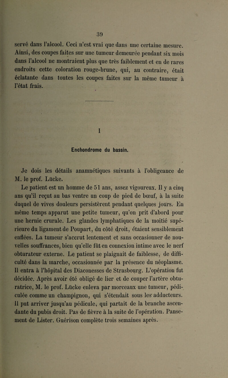 servé dans l’alcool. Ceci n’est vrai que dans une certaine mesure. Ainsi, des coupes faites sur une tumeur demeurée pendant six mois dans l’alcool ne montraient plus que très faiblement et en de rares endroits cette coloration rouge-brune, qui, au contraire, était éclatante dans toutes les coupes faites sur la même tumeur à l’état frais. I Enchondrome du bassin. Je dois les détails anamnétiques suivants à l’obligeance de M. le prof. Lücke. Le patient est un homme de 51 ans, assez vigoureux. Il y a cinq ans qu’il reçut au bas ventre un coup de pied de bœuf, à la suite duquel de vives douleurs persistèrent pendant quelques jours. En même temps apparut une petite tumeur, qu’on prit d’abord pour une hernie crurale. Les glandes lymphatiques de la moitié supé¬ rieure du ligament de Poupart, du côté droit, étaient sensiblement enflées. La tumeiir s’accrut lentement et sans occasionner de nou¬ velles souftrances, bien qu’elle fût en connexion intime avec le nerf obturateur externe. Le patient se plaignait de faiblesse, de diffi¬ culté dans la marche, occasionnée par la présence du néoplasme. Il entra à l’hôpital des Diaconesses de Strasbourg. L’opération fut décidée. Après avoir été obligé de lier et de couper l’artère obtu¬ ratrice, M. le prof. Lücke enleva par morceaux une tumeur, pédL culée comme un champignon, qui s’étendait sous les* adducteurs. 11 put arriver jusqu’au pédicule, qui partait de la branche ascen¬ dante du pubis droit. Pas de fièvre à la suite de l’opération. Panse¬ ment de Lister. Guérison complète trois semaines après.