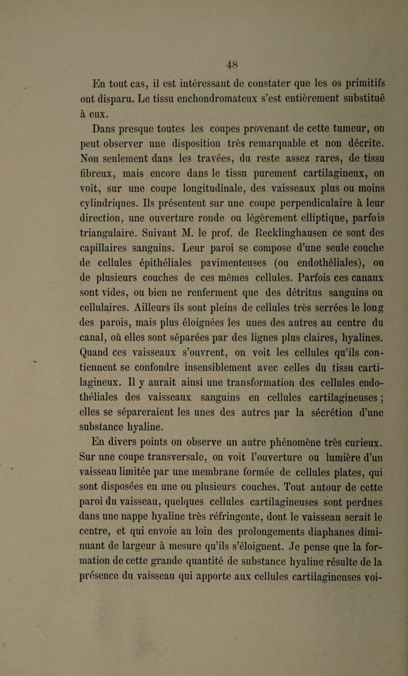 En tout cas, il est intéressant de constater que les os primitifs ont disparu. Le tissu enchondroinateux s’est entièrement substitué à eux. Dans presque toutes les coupes provenant de cette tumeur, on peut observer une disposition très remarquable et non décrite. Non seulement dans les travées, du reste assez rares, de tissu fibreux, mais encore dans le tissu purement cartilagineux, on voit, sur une coupe longitudinale, des vaisseaux plus ou moins cylindriques. Ils présentent sur une coupe perpendiculaire h leur direction, une ouverture ronde ou légèrement elliptique, parfois triangulaire. Suivant M. le prof, de Recklingbausen ce sont des capillaires sanguins. Leur paroi se compose d’une seule couche de cellules épithéliales pavirnenteuses (ou endothéliales), ou de plusieurs couches de ces mêmes cellules. Parfois ces canaux sont vides, ou bien ne renferment que des détritus sanguins ou cellulaires. Ailleurs ils sont pleins de cellules très serrées le long des parois, mais plus éloignées les unes des autres au centre du canal, où elles sont séparées par des lignes plus claires, hyalines. Quand ces vaisseaux s’ouvrent, on voit les cellules qu’ils con¬ tiennent se confondre insensiblement avec celles du tissu carti¬ lagineux. Il y aurait ainsi une transformation des cellules endo¬ théliales des vaisseaux sanguins en cellules cartilagineuses ; elles se sépareraient les unes des autres par la sécrétion d’une substance hyaline. En divers points on observe un autre phénomène très curieux. Sur une coupe transversale, on voit l’ouverture ou lumière d’un vaisseau limitée par une membrane formée de cellules plates, qui sont disposées en une ou plusieurs couches. Tout autour de cette paroi du vaisseau, quelques cellules cartilagineuses sont perdues dans une nappe hyaline très réfringente, dont le vaisseau serait le centre, et qui envoie au loin des prolongements diaphanes dimi¬ nuant de largeur à mesure qu’ils s’éloignent. Je pense que la for¬ mation de cette grande quantité de substance hyaline résulte de la présence du vaisseau qui apporte aux cellules cartilagineuses voi-