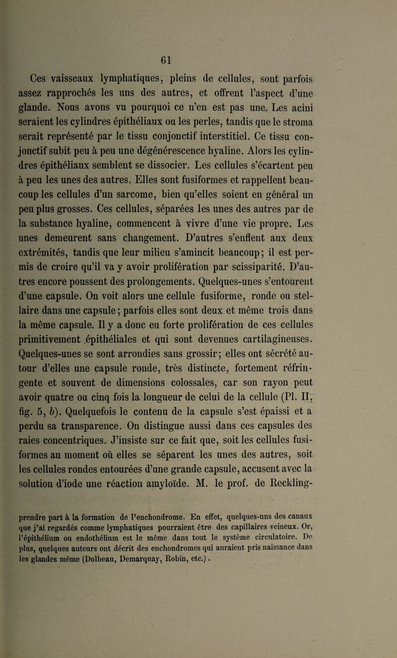 Ces vaisseaux lymphatiques, pleins de cellules, sont parfois assez rapprochés les uns des autres, et offrent l’aspect d’une glande. Nous avons vu pourquoi ce n’en est pas une. Les acini seraient les cylindres épithéliaux ou les perles, tandis que le stroma serait représenté par le tissu conjonctif interstitiel. Ce tissu con¬ jonctif subit peu à peu une dégénérescence hyaline. Alors les cylin¬ dres épithéliaux semblent se dissocier. Les cellules s’écartent peu à peu les unes des autres. Elles sont fusiformes et rappellent beau¬ coup les cellules d’un sarcome, bien qu’elles soient en général un peu plus grosses. Ces cellules, séparées les unes des autres par de la substance hyaline, commencent à vivre d’une vie propre. Les unes demeurent sans changement. D’autres s’enflent aux deux extrémités, tandis que leur milieu s’amincit beaucoup ; il est per¬ mis de croire qu’il va y avoir prolifération par scissiparité. D’au¬ tres encore poussent des prolongements. Quelques-unes s’entourent d’une capsule. On voit alors une cellule fusiforme, ronde ou stel¬ laire dans une capsule ; parfois elles sont deux et même trois dans la même capsule. Il y a donc eu forte prolifération de ces cellules primitivement .épithéliales et qui sont devenues cartilagineuses. Quelques-unes se sont arrondies sans grossir; elles ont sécrété au¬ tour d’elles une capsule ronde, très distincte, fortement réfrin¬ gente et souvent de dimensions colossales, car son rayon peut avoir quatre ou cinq fois la longueur de celui de la cellule (PL II, fig. 5, 5). Quelquefois le contenu de la capsule s’est épaissi et a perdu sa transparence. On distingue aussi dans ces capsules des raies concentriques. J’insiste sur ce fait que, soit les cellules fusi¬ formes au moment où elles se séparent les unes des autres, soit les cellules rondes entourées d’une grande capsule, accusent avec la solution d’iode une réaction amyloïde. M. le prof, de Reckling- prendre part à la formation de l’enchondrome. En effet, quelques-uns des canaux que j’ai regardés comme lymphatiques pourraient être des capillaires veineux. Or, l’épithélium ou endothélium est le même dans tout le système circulatoire. De plus, quelques auteurs ont décrit des enchondromes qui auraient pris naissance dans les glandes même (Dolbeau, Demarquay, Robin, etc.).