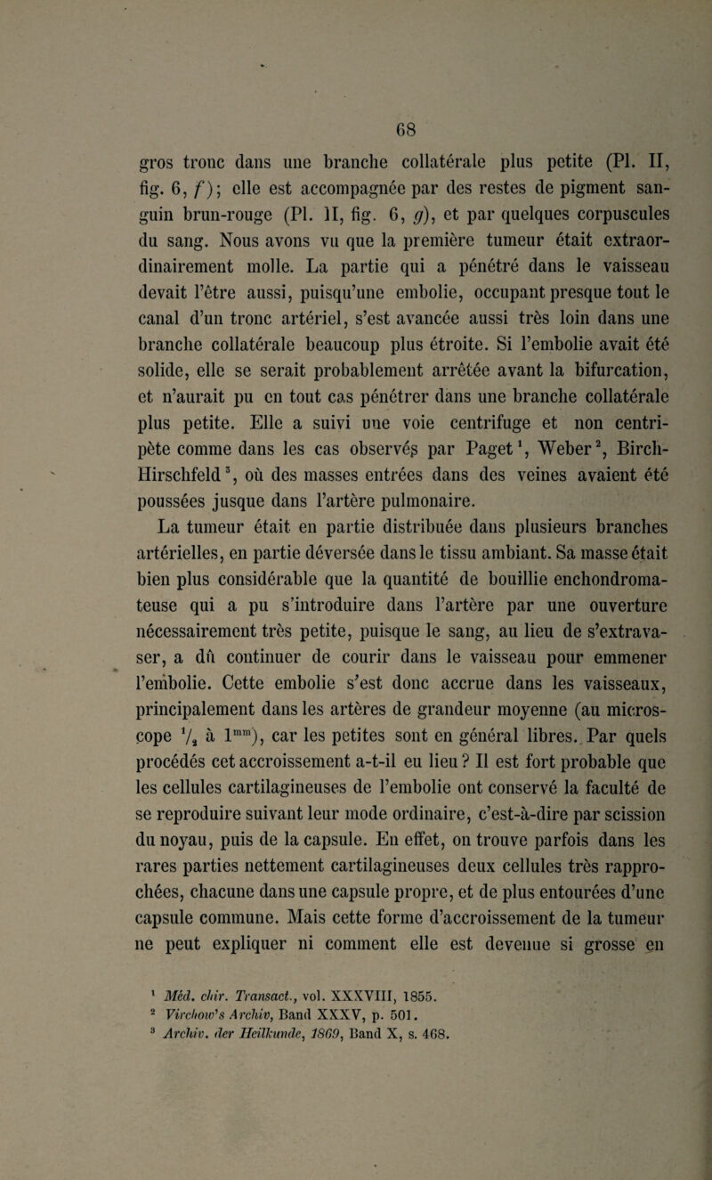 gros tronc dans une branche collatérale plus petite (PI. II, ^7 f)i ^st accompagnée par des restes de pigment san¬ guin brun-rouge (PI. II, fig. 6, ^), et par quelques corpuscules du sang. Nous avons vu que la première tumeur était extraor¬ dinairement molle. La partie qui a pénétré dans le vaisseau devait l’être aussi, puisqu’une embolie, occupant presque tout le canal d’un tronc artériel, s’est avancée aussi très loin dans une branche collatérale beaucoup plus étroite. Si l’embolie avait été solide, elle se serait probablement arrêtée avant la bifurcation, et n’aurait pu en tout cas pénétrer dans une branche collatérale plus petite. Elle a suivi une voie centrifuge et non centri¬ pète comme dans les cas observé^ par Paget% Weber % Birch- Hirschfeld ^, où des masses entrées dans des veines avaient été poussées jusque dans l’artère pulmonaire. La tumeur était en partie distribuée dans plusieurs branches artérielles, en partie déversée dans le tissu ambiant. Sa masse était bien plus considérable que la quantité de bouillie enchondroma- teuse qui a pu s’introduire dans l’artère par une ouverture nécessairement très petite, puisque le sang, au lieu de s’extrava¬ ser, a dû continuer de courir dans le vaisseau pour emmener l’enibolie. Cette embolie s’est donc accrue dans les vaisseaux, principalement dans les artères de grandeur moyenne (au micros¬ cope Va à 1“™), car les petites sont en général libres.. Par quels procédés cet accroissement a-t-il eu lieu ? Il est fort probable que les cellules cartilagineuses de l’embolie ont conservé la faculté de se reproduire suivant leur mode ordinaire, c’est-à-dire par scission du noyau, puis de la capsule. En effet, on trouve parfois dans les rares parties nettement cartilagineuses deux cellules très rappro¬ chées, chacune dans une capsule propre, et de plus entourées d’une capsule commune. Mais cette forme d’accroissement de la tumeur ne peut expliquer ni comment elle est devenue si grosse en ^ Méd. cliir. Transact., vol. XXXVIII, 1855. 2 Virchoio'’s Arehiv, Band XXXV, p. 501. ^ Arehiv. der Ileilkunde^ 18G9, Band X, s. 468.