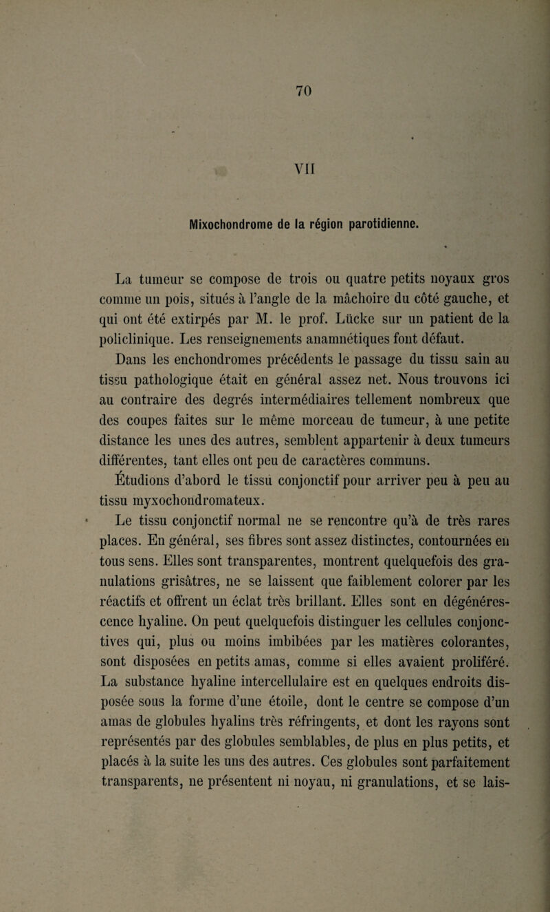 VII Mixochondrome de la région parotidienne. La tumeur se compose de trois ou quatre petits noyaux gros comme un pois, situés à l’angle de la mâchoire du côté gauche, et qui ont été extirpés par M. le prof. Lücke sur un patient de la policlinique. Les renseignements anamnétiques font défaut. Dans les enchondromes précédents le passage du tissu sain au tissu pathologique était en général assez net. Nous trouvons ici au contraire des degrés intermédiaires tellement nombreux que des coupes faites sur le même morceau de tumeur, à une petite distance les unes des autres, semblent appartenir à deux tumeurs différentes, tant elles ont peu de caractères communs. / Etudions d’abord le tissii conjonctif pour arriver peu à peu au tissu myxochondromateux. Le tissu conjonctif normal ne se rencontre qu’à de très rares places. En général, ses fibres sont assez distinctes, contournées en tous sens. Elles sont transparentes, montrent quelquefois des gra¬ nulations grisâtres, ne se laissent que faiblement colorer par les réactifs et offrent un éclat très brillant. Elles sont en dégénéres¬ cence hyaline. On peut quelquefois distinguer les cellules conjonc¬ tives qui, plus ou moins imbibées par les matières colorantes, sont disposées en petits amas, comme si elles avaient proliféré. La substance hyaline intercellulaire est en quelques endroits dis¬ posée sous la forme d’une étoile, dont le centre se compose d’un amas de globules hyalins très réfringents, et dont les rayons sont représentés par des globules semblables, de plus en plus petits, et placés à la suite les uns des autres. Ces globules sont parfaitement transparents, ne présentent ni noyau, ni granulations, et se lais-