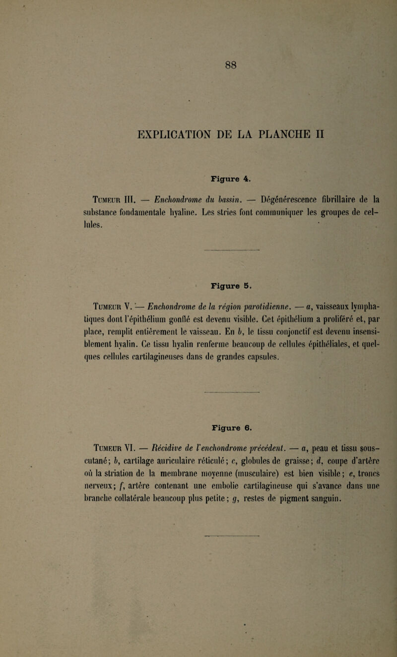 88 EXPLICATION DE LA PLANCHE II Figure 4. Tumeur III. — Enchondrome du bassin. — Dégénérescence fibrillaire de la substance fondamentale liyaline. Les stries font communiquer les groupes de cel¬ lules. Figure 5. Tumeur V. '— Enchondrome de la région parotidienne. — a, vaisseaux lympha¬ tiques dont répithélium gonflé est devenu visible. Cet épithélium a proliféré et, par place, remplit entièrement le vaisseau. En b, le tissu conjonctif est devenu insensi¬ blement hyalin. Ce tissu hyalin renferme beaucoup de cellules épithéliales, et quel¬ ques cellules cartilagineuses dans de grandes capsules. Figure 6. Tumeur VI. — Récidive de Venchondrome précédent. — a, peau et tissu sous- cutané; &, cartilage auriculaire réticulé; c, globules de graisse; d, coupe d’artère où la striation de la membrane moyenne (musculaire) est bien visible ; e, troncs nerveux; f, artère contenant une embolie cartilagineuse qui s’avance dans une branche collatérale beaucoup plus petite; g, restes de pigment sanguin.