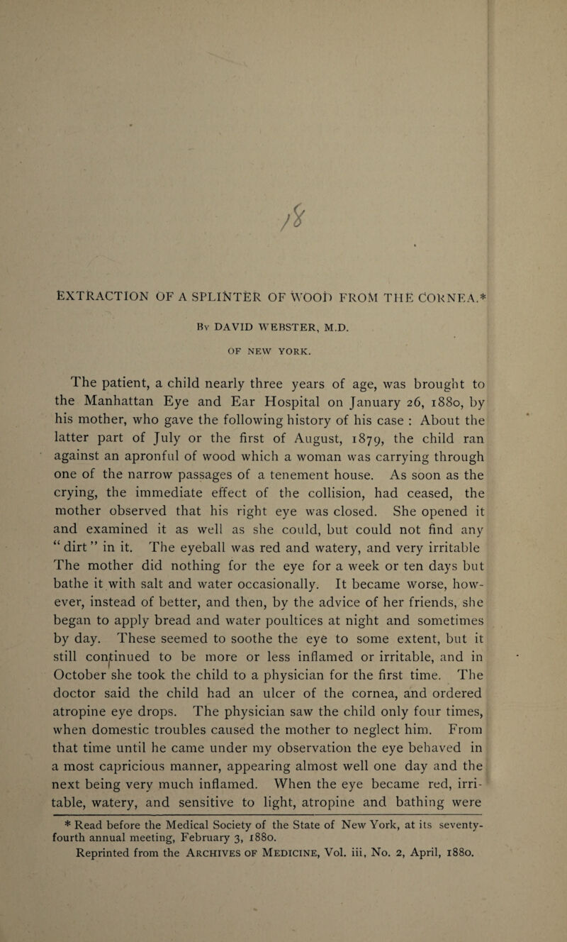 extraction of a splinter of wood from the Cornea.* By DAVID WEBSTER, M.D. OF NEW YORK. The patient, a child nearly three years of age, was brought to the Manhattan Eye and Ear Hospital on January 26, 1880, by his mother, who gave the following history of his case : About the latter part of July or the first of August, 1879, the child ran against an apronful of wood which a woman was carrying through one of the narrow passages of a tenement house. As soon as the crying, the immediate effect of the collision, had ceased, the mother observed that his right eye was closed. She opened it and examined it as well as she could, but could not find any “ dirt ” in it. The eyeball was red and watery, and very irritable The mother did nothing for the eye for a week or ten days but bathe it with salt and water occasionally. It became worse, how¬ ever, instead of better, and then, by the advice of her friends, she began to apply bread and water poultices at night and sometimes by day. These seemed to soothe the eye to some extent, but it still continued to be more or less inflamed or irritable, and in October she took the child to a physician for the first time. The doctor said the child had an ulcer of the cornea, and ordered atropine eye drops. The physician saw the child only four times, when domestic troubles caused the mother to neglect him. From that time until he came under my observation the eye behaved in a most capricious manner, appearing almost well one day and the next being very much inflamed. When the eye became red, irri¬ table, watery, and sensitive to light, atropine and bathing were * Read before the Medical Society of the State of New York, at its seventy- fourth annual meeting, February 3, 1880. Reprinted from the Archives of Medicine, Vol. iii, No. 2, April, 1880.